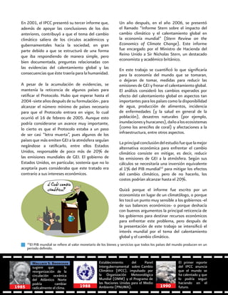 60
En 2001, el IPCC presentó su tercer informe que,
además de apoyar las conclusiones de los dos
anteriores, contribuyó a que el tema del cambio
climático saliera de los círculos académicos y
gubernamentales hacia la sociedad, en gran
parte debido a que se estructuró de una forma
que iba respondiendo de manera simple, pero
bien documentada, preguntas relacionadas con
las evidencias del calentamiento global y las
consecuencias que éste traería para la humanidad.
A pesar de la acumulación de evidencias, se
mantenía la reticencia de algunos países para
ratificar el Protocolo. Hubo que esperar hasta el
2004 -siete años después de su formulación-, para
alcanzar el número mínimo de países necesario
para que el Protocolo entrara en vigor, lo cual
ocurrió el 16 de febrero de 2005. Aunque esto
podría considerarse un avance muy importante,
lo cierto es que el Protocolo estaba a un paso
de ser casi “letra muerta”, pues algunos de los
países que más emiten GEI a la atmósfera seguían
negándose a ratificarlo, entre ellos Estados
Unidos, responsable de poco más de 20% de
las emisiones mundiales de GEI. El gobierno de
Estados Unidos, en particular, sostenía que no lo
aceptaría pues consideraba que este tratado era
contrario a sus intereses económicos.
10
El PIB mundial se refiere al valor monetario de los bienes y servicios que todos los países del mundo producen en un
periodo definido.
Un año después, en el año 2006, se presentó
el llamado “Informe Stern sobre el impacto del
cambio climático y el calentamiento global en
la economía mundial” (Stern Review on the
Economics of Climate Change). Este informe
fue encargado por el Ministro de Hacienda del
Reino Unido a Sir Nicholas Stern, un destacado
economista y académico británico.
En este trabajo se cuantificó lo que significaría
para la economía del mundo que se tomaran,
o dejaran de tomar, medidas para reducir las
emisiones de GEI y frenar el calentamiento global.
El análisis consideró los cambios esperados por
efecto del calentamiento global en aspectos tan
importantes para los países como la disponibilidad
de agua, producción de alimentos, incidencia
de enfermedades (y la salud en general de la
población), desastres naturales (por ejemplo,
inundacionesyhuracanes),dañoalosecosistemas
(como los arrecifes de coral) y afectaciones a la
infraestructura, entre otros aspectos.
Laprincipalconclusióndelestudiofuequelamejor
alternativa económica para enfrentar el cambio
climático consiste en mitigar, es decir, reducir
las emisiones de GEI a la atmósfera. Según sus
cálculos se necesitaría una inversión equivalente
al 1% del PIB mundial10
para mitigar los efectos
del cambio climático, pero de no hacerlo, los
costos podrían alcanzar hasta el 20%.
Quizá porque el informe fue escrito por un
economista en lugar de un climatólogo, o porque
les tocó un punto muy sensible a los gobiernos -el
de sus balances económicos- o porque deshacía
con buenos argumentos la principal reticencia de
los gobiernos para destinar recursos económicos
para enfrentar este problema, pero después de
la presentación de este trabajo se intensificó el
interés mundial por el tema del calentamiento
global y el cambio climático.
sugiere que la
reorganización de la
circulación oceánica
del Atlántico Norte
podría cambiar
radicalmente el clima.
Wallace S. Broecker Establecimiento del Panel
Intergubernamental sobre Cambio
Climático (IPCC), impulsado por
la Organización Meteorológica
Mundial (OMM) y el Programa de
las Naciones Unidas para el Medio
Ambiente (PNUMA).
El primer reporte
del IPCC anuncia
que el mundo se
ha calentado y que
lo podría seguir
haciendo en el
futuro.19881985 1990
 