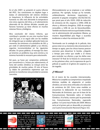 En la conferencia de la
Tierra en Río de Janeiro
se adopta la Convención
Marco de las Naciones
Unidas sobre el Cambio
Climático (UNFCCC, por
sus siglas en inglés).1992
La revisión de los núcleos
de hielo de Groenlandia
sugiere que grandes
cambiosclimáticospueden
ocurrir en periodos de tan
sólo una década.
El Segundo Informe del
IPCC indica que “el
balance de evidencias
indica una influencia
humana…”
1993
En el año 2007, se presentó el cuarto informe
del IPCC. Sus conclusiones no dejaban lugar a
dudas: el calentamiento del sistema climático
es inequívoco, la influencia de las actividades
humanas no sólo está afectando la temperatura
sino otros aspectos del clima, y el calentamiento
observado de las últimas décadas causado por
factores humanos ya tiene efectos en muchos
sistemas físicos y biológicos.
Otra conclusión del mismo Informe, que
contribuyó a prender no uno sino muchos focos
rojos fue que, si se seguía sólo con las medidas
de mitigación que se estaban aplicando hasta ese
momento, las emisiones a la atmósfera de GEI, y
por ende el calentamiento global y sus efectos,
seguirían incrementándose en las siguientes
décadas. En pocas palabras, el mensaje fue claro:
ya tenemos un problema muy serio encima y no
estamos haciendo lo necesario para solucionarlo.
Así pues, ya fuese por compromiso ambiental,
por conveniencia o, incluso por sobrevivencia, el
tema del cambio climático se incluyó entre las
prioridades de muchos países. El reto al futuro
(y dados los pronósticos esperemos que sea
pronto) es transformar esta prioridad en acciones
concretas.
Afortunadamente ya se empiezan a ver señales
positivas. Por ejemplo, Europa ya ha tomado,
unilateralmente, decisiones importantes y
presentó el paquete energético 20/20/20/10,
que prevé para el año 2020: 20% de reducción
de emisiones de CO2
respecto a 1990; 20% de
ahorro y eficiencia energética, 20% de energías
renovables y 10% de uso de biocombustibles.
TambiénotrabuenanoticiaesqueEstadosUnidos,
con la administración del presidente Obama, ya
muestra disponibilidad para llegar a acuerdos
tendientes a reducir las emisiones de GEI.
Terminando con la analogía de la película, ésta
parece estar en su momento más emocionante; el
tiempo se agota, pero los chicos buenos parecen
acercarse para desactivar la bomba. ¿Llegarán
a tiempo para evitar que estalle o al menos
para controlar sus efectos y que los daños sean
menores? El final de la historia lo conoceremos
en los próximos años, con la esperanza de que la
película se quede en el género de suspenso y no
de tragedia.
¿Y México?
En el marco de los acuerdos internacionales,
Méxicohacumplidosuscompromisoseimpulsado
distintas medidas de adaptación al cambio
climático, así como otras enfocadas a la reducción
de emisiones de GEI. Entre estas medidas se
encuentran la elaboración de sus Inventarios
Nacionales de Emisiones, que son la base de las
Comunicaciones Nacionales sobre el Cambio
Climático. A la fecha, nuestro país ha presentado
tres Comunicaciones Nacionales, esperando
publicar la Cuarta hacia finales del 2009. México
sería así el primer país en desarrollo en presentar
una Cuarta Comunicación Nacional (Figura 32).
1995 61
 