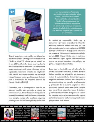 62
Otra de las acciones emprendidas por México fue
la elaboración de la Estrategia Nacional de Cambio
Climático (ENACC), misma que se publicó en
el año 2007, definió las bases para impulsar la
reducción de nuestras emisiones y el desarrollo de
proyectos para prevenir, evitar, minimizar y crear
capacidades nacionales y locales de adaptación
a los efectos del cambio climático. La estrategia
incluye líneas de acción y políticas que sirvieron
para la elaboración del Programa Especial de
Cambio Climático (PECC).
En el PECC, que se planea publicar este año, se
plantean medidas para controlar y reducir las
emisiones de GEI. Entre ellas están el impulso a la
generación de electricidad con fuentes renovables
(por ejemplo, energía solar o eólica), proyectos
para mejorar la eficiencia energética que reduzcan
32
Figura
Las Comunicaciones Nacionales
son los informes que rinden los países
ante la Convención Marco de las
Naciones Unidas sobre el Cambio
Climático (acompañados de sus
respectivos Inventarios Nacionales
de Emisiones), en las que se hace una
revisión detallada de las actividades que
han realizado los países para cumplir con
la Convención.
la cantidad de combustibles fósiles que se
consumen, y proyectos para reducir o mitigar las
emisiones de GEI en rellenos sanitarios, por citar
sólounosejemplos.LametaaspiracionaldelPECC
es lograr una reducción de 50% de las emisiones
nacionales de GEI tomando como referencia las
del año 2000 (Figura 33). La meta es realmente
muy ambiciosa y para lograrlo será indispensable
contar con apoyo financiero y tecnológico por
parte de los países desarrollados.
Dado que es inevitable que el país sufra los
efectos del cambio climático, el PECC también
incluye medidas de adaptación, encaminadas a
reducir la vulnerabilidad y limitar los impactos
negativos del cambio climático. Para este punto se
tiene contemplada, por ejemplo, la reforestación
y protección de la cubierta vegetal en sitios
prioritarios como las partes altas de las cuencas,
esto con el fin de reducir los riesgos de deslaves
y avenidas descontroladas de agua. En el caso de
las zonas de costa, se busca aminorar los efectos
de fenómenos como los huracanes y la elevación
progresiva del nivel del mar.
Se adopta el Protocolo
de Kioto, el cual
establece la reducción
cuantificada de las
emisiones de GEI en los
países desarrollados.
Es el año más caliente
del que se tenga registro
hasta ese año. Sequías,
inundaciones e incendios
dominan la escena
ambiental.
El Tercer Informe del
IPCC establece que el
calentamiento global, sin
precedentes desde el final de
la última edad de hielo, es
muy probable.
19981997 2001
 