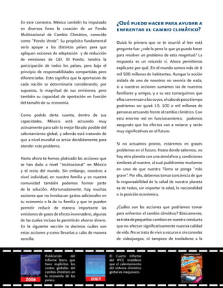 64
En este contexto, México también ha impulsado
en diversos foros la creación de un Fondo
Multinacional de Cambio Climático, conocido
como “Fondo Verde”. Su propósito fundamental
sería apoyar a los distintos países para que
apliquen acciones de adaptación y de reducción
de emisiones de GEI. El Fondo, tendría la
participación de todos los países, pero bajo el
principio de responsabilidades compartidas pero
diferenciadas. Esto significa que la aportación de
cada nación se determinaría considerando, por
supuesto, la magnitud de sus emisiones, pero
también su capacidad de aportación en función
del tamaño de su economía.
Como podrás darte cuenta, dentro de sus
capacidades, México está actuando muy
activamente para salir lo mejor librado posible del
calentamiento global, y además está tratando de
que a nivel mundial se actúe decididamente para
atender este problema.
Hasta ahora te hemos platicado las acciones que
se han dado a nivel “institucional” en México
y el resto del mundo. Sin embargo, nosotros a
nivel individual, en nuestra familia y en nuestra
comunidad también podemos formar parte
de la solución. Afortunadamente, hay muchas
acciones que no involucran gastos adicionales en
tu economía o la de tu familia y que te pueden
permitir reducir de manera importante las
emisiones de gases de efecto invernadero, algunas
de las cuales incluso te permitirán ahorrar dinero.
En la siguiente sección te decimos cuáles son
estas acciones y como llevarlas a cabo de manera
sencilla.
¿Qué puedo hacer para ayudar a
enfrentar el cambio climático?
Quizá lo primero que se te ocurrió al leer está
pregunta fue: ¿vale la pena lo que yo pueda hacer
para resolver un problema de esta magnitud? La
respuesta es un rotundo sí. Ahora permítenos
explicarte por qué. En el mundo somos más de 6
mil 500 millones de habitantes. Aunque la acción
aislada de uno de nosotros no serviría de nada,
si a nuestras acciones sumamos las de nuestros
familiares y amigos, y a su vez conseguimos que
ellosconvenzanalossuyos,alcabodepocotiempo
podríamos ser quizá 10, 100 o mil millones de
personasactuandofrentealcambioclimático.Con
esta enorme red en funcionamiento, podemos
asegurate que los efectos van a notarse y serán
muy significativos en el futuro.
Si no actuamos pronto, estaremos en graves
problemas en el futuro. Hasta donde sabemos, no
hay otro planeta con una atmósfera y condiciones
similares al nuestro, al cual pudiéramos mudarnos
en caso de que nuestra Tierra se ponga “más
grave”. Por ello, debemos tomar conciencia de que
la responsabilidad de la salud de nuestro planeta
es de todos, sin importar la edad, la nacionalidad
o la posición económica.
¿Cuáles son las acciones que podríamos tomar
para enfrentar el cambio climático? Básicamente,
se trata de pequeños cambios en nuestra conducta
que no afectan significativamente nuestra calidad
devida.Nosetratadeviviraoscurasosinconsolas
de videojuegos, ni tampoco de trasladarse a la
Publicación del
Informe Stern, que
hace explícitos los
costos globales del
cambio climático en
la economía de los
países.
El Cuarto Informe
del IPCC establece
que el calentamiento
del sistema climático
global es inequívoco.
20072006
 