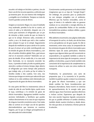 65
escuela o al trabajo en bicicleta o patines, sino de
hacer uso de los recursos aparatos y vehículos que
ya tenemos pero de una manera más inteligente
y amigable con el ambiente. Tampoco se trata de
invertir grandes sumas de dinero.
Imagina un escenario: llegas a tu casa al mediodía
muy acalorado, prendes la luz de tu cuarto, así
como el radio y la televisión, después vas a la
cocina para asomarte al refrigerador por un par
de minutos y darte cuenta de que no tienes lo
que se te antojó. Entonces sales, enciendes el
coche y vas a la tienda que está a dos cuadras
para comprar lo que se te antojó. Seguramente
después de meditarlo un poco caerás en la cuenta
de que al actuar así ya estás contribuyendo con
la emisión de gases de efecto invernadero y, con
ello, al cambio climático global. Pero, ¿qué estuvo
mal en el escenario anterior? Veámoslo con un
poco de detalle. Al ser medio día, si tu casa está
bien iluminada, no es necesario encender las
luces; si prendes el radio y la tele no podrás poner
atención a ambos al mismo tiempo; dejar abierto
el refrigerador por tanto tiempo sólo producirá
que trabaje más, y el coche ya fue el colmo: la
tiendita estaba a dos cuadras. Con esto, nos
interesa que tengas en mente que cada acción que
realizas en tu vida cotidiana está relacionada con
la generación de gases de efecto invernadero.
En esta parte del libro te mostraremos cómo el
modo de vida de una familia típica, quizá como
la tuya, contribuye a la emisión de gases de
efecto invernadero. Agregamos también muchas
acciones individuales y familiares que puedes
realizar directamente en tu casa sin que requieras
de ninguna inversión económica extra. Casi todas
ellas se centran en el mejor uso de los aparatos
electrodomésticos que tenemos en nuestros
hogares, por lo que se dirigen principalmente al
uso adecuado de la electricidad.
Comúnmente cuando pensamos en la electricidad
imaginamos que es un tipo de “energía limpia”.
Sin embargo, los procesos para su producción
no son siempre amigables con el ambiente.
Mientras que las fuentes renovables, como el
agua, el viento o la radiación solar no generan
residuos en su conversión a energía eléctrica, la
quema de combustibles fósiles en las centrales
termoeléctricas produce residuos sólidos y gases
de efecto invernadero.
Más adelante encontrarás unas páginas dedicadas
al transporte la cual es, sin duda, otra de las áreas
en la cual podemos ser de gran ayuda. En ella te
mostramos, entre otras cosas, la comparación de
las emisiones de gases de efecto invernadero para
distintos tipos de autos particulares. Estamos
seguros que algunos datos que ahí encontrarás te
sorprenderán y te ayudarán también a valorar la
importancia de otros tipos de transporte, como el
público o la bicicleta, y que te harán también más
consciente de la importancia de complementar tu
manera de utilizar tu auto con otros medios de
transporte.
Finalmente, te presentamos una serie de
propuestas que, si tu economía te lo permite,
también te podrían ayudar a reducir tus emisiones
de gases de efecto invernadero, y que van
desde cambiar los focos incandescentes por
lámparas ahorradoras, hasta invertir en sistemas
de aprovechamiento de la energía solar para
calentar agua, hacer funcionar aparatos eléctricos
e incluso cocinar. Esperamos que después de
leer esta sección hayamos logrado convencerte
de que es posible enfrentar el cambio climático,
también desde nuestra trinchera y desde ahora.
Sin más que decir, te invitamos a formar parte de
la solución.
 