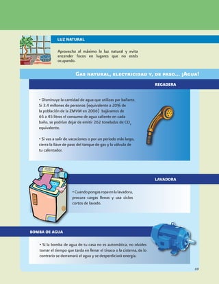 •Cuandopongasropaenlalavadora,
procura cargas llenas y usa ciclos
cortos de lavado.
• Si la bomba de agua de tu casa no es automática, no olvides
tomar el tiempo que tarda en llenar el tinaco o la cisterna, de lo
contrario se derramará el agua y se desperdiciará energía.
Gas natural, electricidad y, de paso... ¡Agua!
Aprovecha al máximo la luz natural y evita
encender focos en lugares que no estés
ocupando.
LUZ NATURAL
• Disminuye la cantidad de agua que utilizas par bañarte.
Si 3.4 millones de personas (equivalente a 20% de
la población de la ZMVM en 2006) bajáramos de
65 a 45 litros el consumo de agua caliente en cada
baño, se podrían dejar de emitir 262 toneladas de CO2
equivalente.
• Si vas a salir de vacaciones o por un periodo más largo,
cierra la llave de paso del tanque de gas y la válvula de
tu calentador.
REGADERA
LAVADORA
BOMBA DE AGUA
69
 