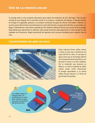 Estos sistemas tienen celdas solares
o tubos al vacío que transforman los
rayos del Sol en calor, el cual pasa al
agua y hace que se mantenga caliente
enuntanquedealmacenamiento,aun
durante la noche y en días nublados.
Por la insolación que tenemos en
México, un metro cuadrado de celdas
solares puede recibir diariamente
la energía equivalente a un metro
cúbico de gas natural o 1.3 litros de
gas licuado de petróleo
72
Uso de la energía solar
La energía solar es una excelente alternativa para reducir las emisiones de CO2
del hogar. Tiene la gran
ventaja de que después de la inversión inicial en la compra e instalación del equipo, el abastecimiento
de energía es inagotable, gratuito y no produce emisiones de gases de efecto invernadero. Además, en
muchas zonas del territorio nacional tenemos mucho Sol durante una gran parte del año: en promedio nos
llegan 5 Kilowatts por cada metro cuadrado por día. Además, debemos decirte que mucha de la tecnología
desarrollada para aprovechar la radiación solar puede funcionar adecuadamente en sitios donde los días
nublados son frecuentes. Abajo encontrarás los aparatos más comunes diseñados para cualquier tipo de
casa.
NOCHE
CALENTADORES SOLARES DE AGUA
DIA
Las celdas captan la
energía solar y la
transforman en calor.
Éste calienta el agua
que pasa al tanque de
almacenamiento.
El agua se
mantiene caliente
aún durante la
noche.
 