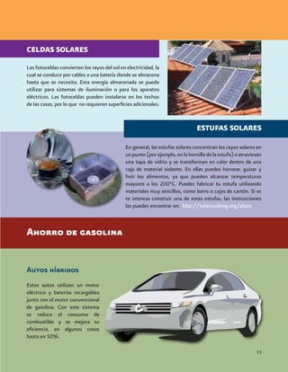 Las fotoceldas convierten los rayos del sol en electricidad, la
cual se conduce por cables a una batería donde se almacena
hasta que se necesita. Esta energía almacenada se puede
utilizar para sistemas de iluminación o para los aparatos
eléctricos. Las fotoceldas pueden instalarse en los techos
de las casas, por lo que no requieren superficies adicionales.
Autos híbridos
Estos autos utilizan un motor
eléctrico y baterías recargables
junto con el motor convencional
de gasolina. Con este sistema
se reduce el consumo de
combustible y se mejora su
eficiencia, en algunos casos
hasta en 50%.
En general, las estufas solares concentran los rayos solares en
unpunto(porejemplo,enlahornilladelaestufa)oatraviesan
una tapa de vidrio y se transforman en calor dentro de una
caja de material aislante. En ellas puedes hornear, guisar y
freír los alimentos, ya que pueden alcanzar temperaturas
mayores a los 200°C. Puedes fabricar tu estufa utilizando
materiales muy sencillos, como barro o cajas de cartón. Si se
te interesa construir una de estas estufas, las instrucciones
las puedes encontrar en: http://solarcooking.org/plans
Ahorro de gasolina
73
CELDAS SOLARES
ESTUFAS SOLARES
 