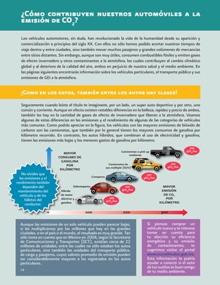 Subcompacto
¿Cómo contribuyen nuestros automóviles a la
emisión de CO2
?
Los vehículos automotores, sin duda, han revolucionado la vida de la humanidad desde su aparición y
comercialización a principios del siglo XX. Con ellos no sólo hemos podido acortar nuestros tiempos de
viaje dentro y entre ciudades, sino también mover muchos pasajeros y grandes volúmenes de mercancías
entre sitios distantes. Sin embargo, aunque son muy útiles, consumen combustibles fósiles y emiten gases
de efecto invernadero y otros contaminantes a la atmósfera, los cuales contribuyen al cambio climático
global y al deterioro de la calidad del aire, ambos en perjuicio de nuestra salud y el medio ambiente. En
las páginas siguientes encontrarás información sobre los vehículos particulares, el transporte público y sus
emisiones de GEI a la atmósfera.
Seguramente cuando leíste el título te imaginaste, por un lado, un super auto deportivo y por otro, uno
común y corriente. Aunque en efecto existen notables diferencias en la belleza, rapidez y precio de ambos,
también las hay en la cantidad de gases de efecto de invernadero que liberan a la atmósfera. Veamos
algunas de estas diferencias en las emisiones y el rendimiento de algunas de las categorías de vehículos
más comunes. Como podrás apreciar en la figura, los vehículos con las mayores emisiones de bióxido de
carbono son las camionetas, que también por lo general tienen los mayores consumos de gasolina por
kilómetro recorrido. En contraste, los autos híbridos, que combinan el uso de electricidad y gasolina,
tienen las emisiones más bajas y los menores gastos de gasolina por kilómetro.
Si piensas comprar un
vehículo nuevo y te interesa
tomar en cuenta para
tu elección su eficiencia
energética y su emisión
de contaminantes, te
sugerimos visitar el portal
www.ecovehiculos.gob.mx.
Esta información te podría
ayudar a conocer si el auto
detussueñosesbuenamigo
de tu medio ambiente.
Aunque las emisiones de un solo vehículo pueden parecer bajas,
si las multiplicamos por los millones que hay en las grandes
ciudades, o en el país o el mundo, el resultado es muy grande. Tan
sólo toma en cuenta que en México en 2004, según la Secretaría
de Comunicaciones y Transportes (SCT), existían cerca de 22
millones de unidades, entre las cuales no sólo estaban los autos
particulares, sino también las unidades del transporte público,
de carga y pasajeros, cuyos valores promedio de emisión pueden
ser considerablemente mayores a los registrados en los autos
particulares.
74
¡Como en los gatos, también entre los autos hay clases!
No olvides que
las emisiones y el
rendimiento también
dependen del
mantenimiento del
vehículo y de los
hábitos del
conductor.
100
gCO2
/km
149
gCO2
/km
167
gCO2
/km
264
gCO2
/km
296
gCO2
/km
Híbrido
de motor
eléctrico y
gasolina
 
