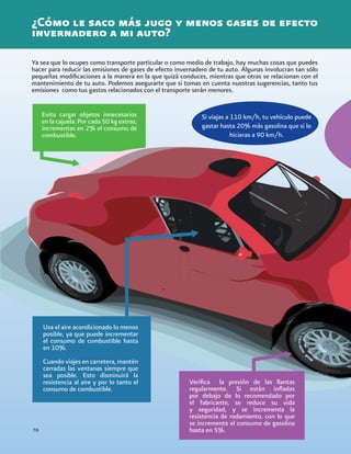 76
¿Cómo le saco más jugo y menos gases de efecto
invernadero a mi auto?
Ya sea que lo ocupes como transporte particular o como medio de trabajo, hay muchas cosas que puedes
hacer para reducir las emisiones de gases de efecto invernadero de tu auto. Algunas involucran tan sólo
pequeñas modificaciones a la manera en la que quizá conduces, mientras que otras se relacionan con el
mantenimiento de tu auto. Podemos asegurarte que si tomas en cuenta nuestras sugerencias, tanto tus
emisiones como tus gastos relacionados con el transporte serán menores.
Evita cargar objetos innecesarios
en la cajuela. Por cada 50 kg extras,
incrementas en 2% el consumo de
combustible.
Usa el aire acondicionado lo menos
posible, ya que puede incrementar
el consumo de combustible hasta
en 10%.
Cuando viajes en carretera, mantén
cerradas las ventanas siempre que
sea posible. Esto disminuirá la
resistencia al aire y por lo tanto el
consumo de combustible.
Si viajas a 110 km/h, tu vehículo puede
gastar hasta 20% más gasolina que si lo
hicieras a 90 km/h.
Verifica la presión de las llantas
regularmente. Si están infladas
por debajo de lo recomendado por
el fabricante, se reduce su vida
y seguridad, y se incrementa la
resistencia de rodamiento, con lo que
se incrementa el consumo de gasolina
hasta en 5%.
 