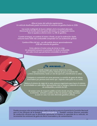 Cuando tengas que recorrer distancias cortas,
mejor usa bicicleta o camina. Además de que no emitirás GEI
y otros contaminantes, harás un rato de ejercicio y beneficiarás tu salud.
Comparte tu automóvil con otras personas; su emisión de gases de efecto
invernadero por persona será menor que viajando cada quien en su coche.
Reduce el número de viajes de tu auto: procura organizarte para hacer el máximo
de actividades en cada salida. Aprovecharás más tu tiempo y reducirás tu consumo
de combustible y emisión de GEI.
Si existen rutas de trasporte público al sitio donde estudias, trabajas o
te diviertes, anímate a usarlas un día a la semana y deja descansar
tu auto en casa. Con esto ahorrarás gasolina y dinero.
¿Te animas…?
Afina el motor del vehículo regularmente.
Un vehículo desafinado puede incrementar el consumo de gasolina hasta en 20%.
Usa aceite multigrado de buena calidad y de la viscosidad adecuada.
Disminuirás la fricción entre las partes del motor y se desgastarán menos.
Esto te ayudara a ahorrar entre 1 y 3% de gasolina.
Cuando arranques, no aceleres el motor a fondo, ya que la aceleración rápida
consume hasta 50% más combustible comparada con una aceleración gradual.
Cambia el filtro del aire , con ello podrás ahorrar aproximadamente
10% del consumo de gasolina.
Evita calentar el motor antes de iniciar tu viaje.
Un automóvil consume en promedio 10 ml de combustible
por cada minuto que permanece encendido sin avanzar.
Puedes encontrar más recomendaciones sobre el uso de tu auto en el portal de la Comisión Nacional
para el Uso Eficiente de la Energía (www.conae.gob.mx). También contiene diversos manuales
de conducción eficiente que te permitirán aprovechar al máximo la capacidad de tu vehículo, sin
incrementar las emisiones de gases de efecto invernadero y de contaminantes.
77
 