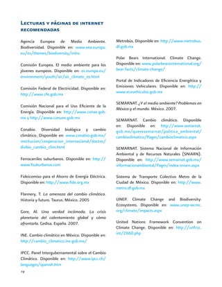 78
Lecturas y páginas de internet
recomendadas
Agencia Europea de Medio Ambiente.
Biodiversidad. Disponible en: www.eea.europa.
eu/es/themes/biodiversity/intro
Comisión Europea. El medio ambiente para los
jóvenes europeos. Disponible en: ec.europa.eu/
environment/youth/air/air_climate_es.html
Comisión Federal de Electricidad. Disponible en:
http://www.cfe.gob.mx
Comisión Nacional para el Uso Eficiente de la
Energía. Disponible en: http://www.conae.gob.
mx y http://www.conuee.gob.mx
Conabio. Diversidad biológica y cambio
climático. Disponible en: www.conabio.gob.mx/
institucion/cooperacion_internacional/doctos/
divbio_cambio_clim.html
Ferrocarriles suburbanos. Disponible en: http://
www.fsuburbanos.com
Fideicomiso para el Ahorro de Energía Eléctrica.
Disponible en: http://www.fide.org.mx
Flannery, T. La amenaza del cambio climático.
Historia y futuro. Taurus. México. 2005
Gore, Al. Una verdad incómoda. La crisis
planetaria del calentamiento global y cómo
afrontarla. Gedisa. España. 2007.
INE. Cambio climático en México. Disponible en:
http://cambio_climatico.ine.gob.mx/
IPCC. Panel Intergubernamental sobre el Cambio
Climático. Disponible en: http://www.ipcc.ch/
languages/spanish.htm
Metrobús. Disponible en: http://www.metrobus.
df.gob.mx
Polar Bears International. Climate Change.
Disponible en: www.polarbearsinternational.org/
bear-facts/climate-change/
Portal de Indicadores de Eficiencia Energética y
Emisiones Vehiculares. Disponible en: http://
www.ecovehiculos.gob.mx
SEMARNAT. ¿Y el medio ambiente? Problemas en
México y el mundo. México. 2007.
SEMARNAT. Cambio climático. Disponible
en: Disponible en: http://www.semarnat.
gob.mx/queessemarnat/politica_ambiental/
cambioclimatico/Pages/cambioclimatico.aspx
SEMARNAT. Sistema Nacional de Información
Ambiental y de Recursos Naturales (SNIARN).
Disponible en: http://www.semarnat.gob.mx/
informacionambiental/Pages/index-sniarn.aspx
Sistema de Transporte Colectivo Metro de la
Ciudad de México. Disponible en: http://www.
metro.df.gob.mx
UNEP. Climate Change and Biodiversity:
Ecosystems. Disponible en: www.unep-wcmc.
org/climate/impacts.aspx
United Nations Framework Convention on
Climate Change. Disponible en: http://unfccc.
int/2860.php
 