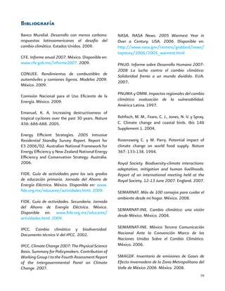 79
Bibliografía
Banco Mundial. Desarrollo con menos carbono:
respuestas latinoamericanas al desafío del
cambio climático. Estados Unidos. 2009.
CFE. Informe anual 2007. México. Disponible en:
www.cfe.gob.mx/informe2007. 2009.
CONUEE. Rendimientos de combustibles de
automóviles y camiones ligeros. Modelos 2009.
México. 2009.
Comisión Nacional para el Uso Eficiente de la
Energía. México. 2009.
Emanuel, K. A. Increasing destructiveness of
tropical cyclones over the past 30 years. Nature
436: 686-688. 2005.
Energy Efficient Strategies. 2005 Intrusive
Residential Standby Survey Report. Report for
E3 2006/02. Australian National Framework for
Energy Efficiency y New Zealand National Energy
Efficiency and Conservation Strategy. Australia.
2006.
FIDE. Guía de actividades para los seis grados
de educación primaria. Jornada del Ahorro de
Energía Eléctrica. México. Disponible en: www.
fide.org.mx/educaree/actividades.html. 2009.
FIDE. Guía de actividades. Secundaria. Jornada
del Ahorro de Energía Eléctrica. México.
Disponible en: www.fide.org.mx/educaree/
actividades.html. 2009.
IPCC. Cambio climático y biodiversidad.
Documento técnico V del IPCC. 2002.
IPCC.ClimateChange2007:ThePhysicalScience
Basis. Summary for Policymakers. Contribution of
Working Group I to the Fourth Assessment Report
of the Intergovernmental Panel on Climate
Change. 2007.
NASA. NASA News. 2005 Warmest Year in
Over a Century. USA. 2006. Disponible en:
http://www.nasa.gov/centers/goddard/news/
topstory/2006/2005_warmest.html
PNUD. Informe sobre Desarrollo Humano 2007-
2008 La lucha contra el cambio climático:
Solidaridad frente a un mundo dividido. EUA.
2007.
PNUMA y OMM. Impactos regionales del cambio
climático: evaluación de la vulnerabilidad.
América Latina. 1997.
Rehfisch, M. M., Feare, C. J., Jones, N. V. y Spray,
C. Climate change and coastal birds. Ibis 146
Supplement 1. 2004.
Rosenzweig C. y M. Parry. Potential impact of
climate change on world food supply. Nature
367: 133-138. 1994.
Royal Society. Biodiversity-climate interactions:
adaptation, mitigation and human livelihoods.
Report of an international meeting held at the
Royal Society, 12-13 June 2007. England. 2007.
SEMARNAT. Más de 100 consejos para cuidar el
ambiente desde mi hogar. México. 2008.
SEMARNAT-INE. Cambio climático: una visión
desde México. México. 2004.
SEMARNAT-INE. México Tercera Comunicación
Nacional Ante la Convención Marco de las
Naciones Unidas Sobre el Cambio Climático.
México. 2006.
SMAGDF. Inventario de emisiones de Gases de
Efecto Invernadero de la Zona Metropolitana del
Valle de México 2006. México. 2008.
 