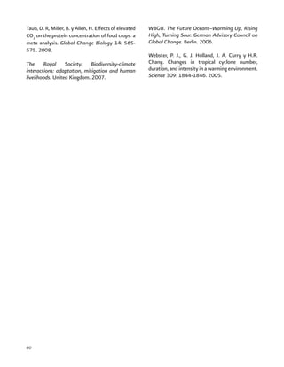 80
Taub, D. R, Miller, B. y Allen, H. Effects of elevated
CO2
on the protein concentration of food crops: a
meta analysis. Global Change Biology 14: 565-
575. 2008.
The Royal Society. Biodiversity-climate
interactions: adaptation, mitigation and human
livelihoods. United Kingdom. 2007.
WBGU. The Future Oceans–Warming Up, Rising
High, Turning Sour. German Advisory Council on
Global Change. Berlin. 2006.
Webster, P. J., G. J. Holland, J. A. Curry y H.R.
Chang. Changes in tropical cyclone number,
duration, and intensity in a warming environment.
Science 309: 1844-1846. 2005.
 