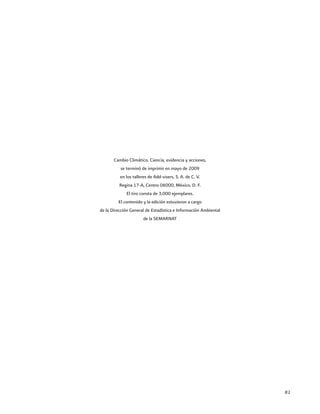 81
Cambio Climático. Ciencia, evidencia y acciones,
se terminó de imprimir en mayo de 2009
en los talleres de Add-visers, S. A. de C. V.
Regina 17-A, Centro 06000, México, D. F.
El tiro consta de 3,000 ejemplares.
El contenido y la edición estuvieron a cargo
de la Dirección General de Estadística e Información Ambiental
de la SEMARNAT
 