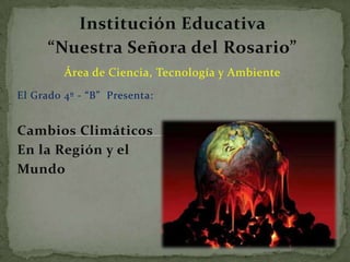 Institución Educativa  “Nuestra Señora del Rosario” Área de Ciencia, Tecnología y Ambiente El Grado 4º - “B”  Presenta: Cambios Climáticos  En la Región y el  Mundo 