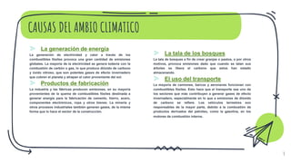 CAUSAS DEL AMBIO CLIMATICO
⪢ La generación de energía
La generación de electricidad y calor a través de los
combustibles fósiles provoca una gran cantidad de emisiones
globales. La mayoría de la electricidad se genera todavía con la
combustión de carbón o gas, lo que produce dióxido de carbono
y óxido nitroso, que son potentes gases de efecto invernadero
que cubren el planeta y atrapan el calor proveniente del sol.
⪢ Productos de fabricación
La industria y las fábricas producen emisiones, en su mayoría
provenientes de la quema de combustibles fósiles destinada a
generar energía para la fabricación de cemento, hierro, acero,
componentes electrónicos, ropa y otros bienes. La minería y
otros procesos industriales también generan gases, de la misma
forma que lo hace el sector de la construcción.
4
⪢ La tala de los bosques
La tala de bosques a fin de crear granjas o pastos, o por otros
motivos, provoca emisiones dado que cuando se talan sus
árboles se libera el carbono que estos han estado
almacenando.
⪢ El uso del transporte
La mayoría de camiones, barcos y aeronaves funcionan con
combustibles fósiles. Esto hace que el transporte sea uno de
los sectores que más contribuyen a generar gases de efecto
invernadero, especialmente en lo que a emisiones de dióxido
de carbono se refiere. Los vehículos terrestres son
responsables de la mayor parte, debido a la combustión de
productos derivados del petróleo, como la gasolina, en los
motores de combustión interna.
 