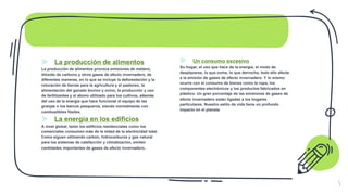 ⪢ La producción de alimentos
La producción de alimentos provoca emisiones de metano,
dióxido de carbono y otros gases de efecto invernadero, de
diferentes maneras, en lo que se incluye la deforestación y la
roturación de tierras para la agricultura y el pastoreo, la
alimentación del ganado bovino y ovino, la producción y uso
de fertilizantes y el abono utilizado para los cultivos, además
del uso de la energía que hace funcionar el equipo de las
granjas o los barcos pesqueros, siendo normalmente con
combustibles fósiles.
⪢ La energía en los edificios
A nivel global, tanto los edificios residenciales como los
comerciales consumen más de la mitad de la electricidad total.
Como siguen utilizando carbón, hidrocarburos y gas natural
para los sistemas de calefacción y climatización, emiten
cantidades importantes de gases de efecto invernadero.
⪢ Un consumo excesivo
Su hogar, el uso que hace de la energía, el modo de
desplazarse, lo que come, lo que derrocha, todo ello afecta
a la emisión de gases de efecto invernadero. Y lo mismo
ocurre con el consumo de bienes como la ropa, los
componentes electrónicos y los productos fabricados en
plástico. Un gran porcentaje de las emisiones de gases de
efecto invernadero están ligadas a los hogares
particulares. Nuestro estilo de vida tiene un profundo
impacto en el planeta
5
 