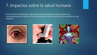 7. Impactos sobre la salud humana
En función de la localización y de la capacidad de adaptación de las regiones, las
consecuencias que el cambio climático pueda tener sobre la salud humana pueden ser muy
negativas.
 