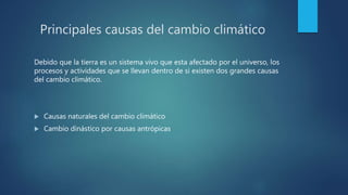 Principales causas del cambio climático
Debido que la tierra es un sistema vivo que esta afectado por el universo, los
procesos y actividades que se llevan dentro de si existen dos grandes causas
del cambio climático.
 Causas naturales del cambio climático
 Cambio dinástico por causas antrópicas
 
