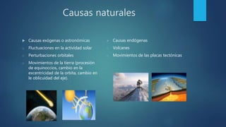 Causas naturales
 Causas exógenas o astronómicas
o Fluctuaciones en la actividad solar
o Perturbaciones orbitales
o Movimientos de la tierra (procesión
de equinoccios, cambio en la
excentricidad de la orbita, cambio en
le oblicuidad del eje).
 Causas endógenas
o Volcanes
o Movimientos de las placas tectónicas
 