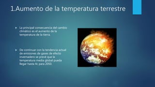 1.Aumento de la temperatura terrestre
 La principal consecuencia del cambio
climático es el aumento de la
temperatura de la tierra.
 De continuar con la tendencia actual
de emisiones de gases de efecto
invernadero se prevé que la
temperatura media global pueda
llegar hasta 4c para 2050.
 
