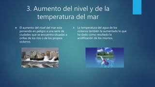 3. Aumento del nivel y de la
temperatura del mar
 El aumento del nivel del mar esta
poniendo en peligro a una serie de
ciudades que se encuentra situadas a
orillas de los ríos o de los propios
océanos.
 La temperatura del agua de los
océanos también la aumentado lo que
ha dado como resultado la
acidificación de los mismos.
 