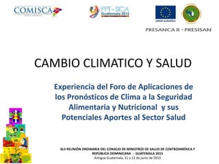 CAMBIO CLIMATICO Y SALUD
Experiencia del Foro de Aplicaciones de
los Pronósticos de Clima a la Seguridad
Alimentaria y Nutricional y sus
Potenciales Aportes al Sector Salud
XLII REUNIÓN ORDINARIA DEL CONSEJO DE MINISTROS DE SALUD DE CENTROAMÉRICA Y
REPÚBLICA DOMINICANA - GUATEMALA 2015
Antigua Guatemala, 11 y 12 de junio de 2015
 