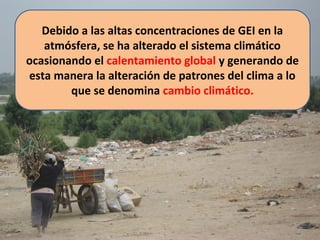 Debido a las altas concentraciones de GEI en la
atmósfera, se ha alterado el sistema climático
ocasionando el calentamiento global y generando de
esta manera la alteración de patrones del clima a lo
que se denomina cambio climático.
 
