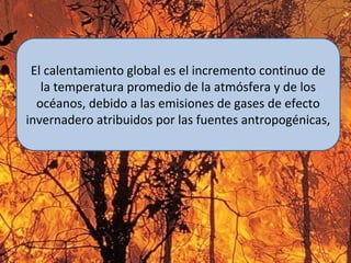 El calentamiento global es el incremento continuo de
la temperatura promedio de la atmósfera y de los
océanos, debido a las emisiones de gases de efecto
invernadero atribuidos por las fuentes antropogénicas,
 