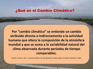 Por “cambio climático” se entiende un cambio
atribuido directa o indirectamente a la actividad
humana que altera la composición de la atmósfera
mundial y que se suma a la variabilidad natural del
clima observada durante períodos de tiempo
comparables.
Fuente: Inciso 2. Art 1. Convenio Marco de las Naciones Unidas sobre el cambio climático, 1992.
¿Qué es el Cambio Climático?
 