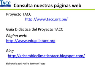 Consulta nuestras páginas web
Proyecto TACC
http://www.tacc.org.pe/
Guía Didáctica del Proyecto TACC
Página web:
http://www.eduguiatacc.org
Blog
http://gdcambioclimaticotacc.blogspot.com/
Elaborado por: Pedro Bermejo Tocto
 