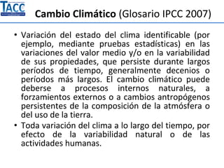 Cambio Climático (Glosario IPCC 2007)
• Variación del estado del clima identificable (por
ejemplo, mediante pruebas estadísticas) en las
variaciones del valor medio y/o en la variabilidad
de sus propiedades, que persiste durante largos
períodos de tiempo, generalmente decenios o
períodos más largos. El cambio climático puede
deberse a procesos internos naturales, a
forzamientos externos o a cambios antropógenos
persistentes de la composición de la atmósfera o
del uso de la tierra.
• Toda variación del clima a lo largo del tiempo, por
efecto de la variabilidad natural o de las
actividades humanas.
 