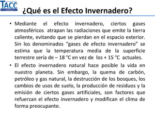 ¿Qué es el Efecto Invernadero?
• Mediante el efecto invernadero, ciertos gases
atmosféricos atrapan las radiaciones que emite la tierra
caliente, evitando que se pierdan en el espacio exterior.
Sin los denominados “gases de efecto invernadero” se
estima que la temperatura media de la superficie
terrestre sería de – 18 °C en vez de los + 15 °C actuales.
• El efecto invernadero natural hace posible la vida en
nuestro planeta. Sin embargo, la quema de carbón,
petróleo y gas natural, la destrucción de los bosques, los
cambios de usos de suelo, la producción de residuos y la
emisión de ciertos gases artificiales, son factores que
refuerzan el efecto invernadero y modifican el clima de
forma preocupante.
 