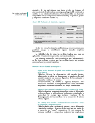 educativo de los agricultores, sus bajos niveles de ingreso, el
                             desconocimiento de alternativas tecnológicas y la probable resistencia a
Las medidas consideradas
                             cambios en sus prácticas tradicionales. Todas las medidas son altamente
    son altamente viables.
                             compatibles con los compromisos internacionales y las políticas, planes
                             y programas nacionales (Cuadro 25).

                             Cuadro 25. Evaluación de viabilidad e impactos.

                                                                                                    Impactos
                                               Medidas                       Viabilidad
                                                                                                            Socio-
                                                                                          Ambientales
                                                                                                          económicos

                               1. Manejo y gestión de praderas                  Alta      Bajo positivo   Bajo positivo


                               2. Manejo de estiércol a través de
                                                                                Alta      Bajo positivo   Bajo positivo
                                  biodigestores

                               3. Uso de los residuos de arroz a través de
                                                                                Alta      Bajo positivo   Bajo positivo
                                  composteras



                                  En los tres casos, los impactos ambientales y socioeconómicos son
                             positivos, aunque se identificaron algunos impactos negativos
                             irrelevantes.
                                  La viabilidad alta de todas las medidas implica que, para su
                             aplicación, virtualmente no presentan barreras importantes.
                                  Los impactos ambientales y socioeconómicos son “bajo positivos”,
                             en las tres medidas, es decir que las medidas tienen un sustento
                             ambiental y socioeconómico positivo.

                             Definició n de las medidas de mitigació n

                                      Mejorar la dieta alimentaria del ganado bovino mediante el manejo y gestió n
                                      de las praderas
                                      Objetivo: Mejorar la alimentación del ganado bovino,
                                      balanceando su dieta con leguminosas y gramíneas, lo cual
                                      permitirá mejorar los procesos digestivos de los animales y
                                      reducir las emisiones de metano.
                                      Simultáneamente, el cambio a especies forrajeras más
                                      productivas favorecerá el manejo estabulado o semi estabulado
                                      del ganado, lo que se traducirá en una mayor rentabilidad.

                                      Manejo del estié rcol a travé s de biodigestores para la eliminació n de metano
                                      Objetivo: Realizar un manejo integral del estiércol del ganado
                                      bovino mediante la utilización de biodigestores, destinados a
                                      aprovechar la energía (gas metano) resultante de la
                                      descomposición de los desechos y a la producción de abono
                                      sólido y líquido.

                                      Uso y manejo de los desechos o residuos de las cosechas de arroz a travé s
                                      de composteras y procesos de reciclaje
                                      Objetivo: Reducir las emisiones de metano a través del manejo
                                      y uso de los residuos y desechos de las cosechas, por medio de
                                      la ejecución de “camas” composteras. De esta manera, la
                                      biomasa reciclada o compostada mejorará las propiedades


                                                                                                                  75
 