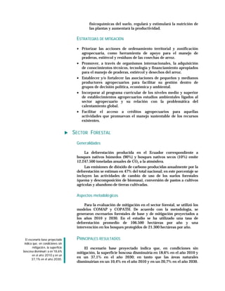 físicoquímicas del suelo, regulará y estimulará la nutrición de
                                             las plantas y aumentará la productividad.

                                      ESTRATEGIAS DE MITIGACIÓN

                                      • Priorizar las acciones de ordenamiento territorial y zonificación
                                        agropecuaria, como herramienta de apoyo para el manejo de
                                        praderas, estiércol y residuos de las cosechas de arroz.
                                      • Promover, a través de organismos internacionales, la adquisición
                                        de conocimientos técnicos, tecnología y financiamiento apropiados
                                        para el manejo de praderas, estiércol y desechos del arroz.
                                      • Establecer y/o fortalecer las asociaciones de pequeños y medianos
                                        productores agropecuarios para facilitar su gestión dentro de
                                        grupos de decisión política, económica y ambiental.
                                      • Incorporar al programa curricular de los niveles medio y superior
                                        de establecimientos agropecuarios estudios ambientales ligados al
                                        sector agropecuario y su relación con la problemática del
                                        calentamiento global.
                                      • Facilitar el acceso a créditos agropecuarios para aquellas
                                        actividades que promuevan el manejo sustentable de los recursos
                                        existentes.


                                     SECTOR FORESTAL
                                      Generalidades

                                           La deforestación producida en el Ecuador correspondiente a
                                      bosques nativos húmedos (90%) y bosques nativos secos (10%) emite
                                      12.247.500 toneladas anuales de CO2 a la atmósfera.
                                           Las emisiones de dióxido de carbono producidas anualmente por la
                                      deforestación se estiman en 47% del total nacional; en este porcentaje se
                                      incluyen las actividades de cambio de uso de los suelos forestales
                                      (quema y descomposición de biomasa), conversión de pastos a cultivos
                                      agrícolas y abandono de tierras cultivadas.

                                      Aspectos metodoló gicos

                                           Para la evaluación de mitigación en el sector forestal, se utilizó los
                                      modelos COMAP y COPATH. De acuerdo con la metodología, se
                                      generaron escenarios forestales de base y de mitigación proyectados a
                                      los años 2010 y 2030. En el estudio se ha utilizado una tasa de
                                      deforestación promedio de 106.500 hectáreas por año y una
                                      intervención en los bosques protegidos de 21.300 hectáreas por año.


  El escenario base proyectado        PRINCIPALES RESULTADOS
 indica que, en condiciones sin
        mitigació n, la superficie        El escenario base proyectado indica que, en condiciones sin
boscosa disminuirí a en 18,6%         mitigación, la superficie boscosa disminuiría en 18,6% en el año 2010 y
        en el añ o 2010 y en un
                                      en un 37,1% en el año 2030; en tanto que las áreas naturales
       37,1% en el añ o 2030.
                                      disminuirían en un 10,4% en el año 2010 y en un 20,7% en el año 2030.
 