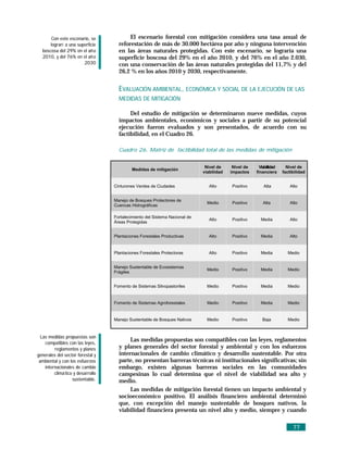 Con este escenario, se              El escenario forestal con mitigación considera una tasa anual de
      lograrí a una superficie       reforestación de más de 30.000 hectárea por año y ninguna intervención
  boscosa del 29% en el añ o         en las áreas naturales protegidas. Con este escenario, se lograría una
  2010, y del 76% en el añ o         superficie boscosa del 29% en el año 2010, y del 76% en el año 2.030,
                       2030          con una conservación de las áreas naturales protegidas del 11,7% y del
                                     26,2 % en los años 2010 y 2030, respectivamente.


                                     EVALUACIÓN AMBIENTAL, ECONÓMICA Y SOCIAL DE LA EJECUCIÓN DE LAS
                                     MEDIDAS DE MITIGACIÓN

                                          Del estudio de mitigación se determinaron nueve medidas, cuyos
                                     impactos ambientales, económicos y sociales a partir de su potencial
                                     ejecución fueron evaluados y son presentados, de acuerdo con su
                                     factibilidad, en el Cuadro 26.

                                     Cuadro 26. Matriz de factibilidad total de las medidas de mitigación


                                                                              Nivel de     Nivel de     Viabiilidad     Nivel de
                                            Medidas de mitigación
                                                                             viabilidad   impactos    financiera      factibilidad


                                   Cinturones Verdes de Ciudades                Alto      Positivo        Alta            Alto


                                   Manejo de Bosques Protectores de
                                                                               Medio      Positivo        Alta            Alto
                                   Cuencas Hidrográficas

                                   Fortalecimiento del Sistema Nacional de
                                                                                Alto      Positivo      Media             Alto
                                   Áreas Protegidas


                                   Plantaciones Forestales Productivas          Alto      Positivo      Media             Alto


                                   Plantaciones Forestales Protectoras          Alto      Positivo      Media           Medio


                                   Manejo Sustentable de Ecosistemas
                                                                               Medio      Positivo      Media           Medio
                                   Frágiles


                                   Fomento de Sistemas Silvopastoriles         Medio      Positivo      Media           Medio


                                   Fomento de Sistemas Agroforestales          Medio      Positivo      Media           Medio


                                   Manejo Sustentable de Bosques Nativos       Medio      Positivo       Baja           Medio



  Las medidas propuestas son
    compatibles con las leyes,
                                          Las medidas propuestas son compatibles con las leyes, reglamentos
         reglamentos y planes        y planes generales del sector forestal y ambiental y con los esfuerzos
generales del sector forestal y      internacionales de cambio climático y desarrollo sustentable. Por otra
 ambiental y con los esfuerzos       parte, no presentan barreras técnicas ni institucionales significativas; sin
    internacionales de cambio        embargo, existen algunas barreras sociales en las comunidades
         climá tico y desarrollo     campesinas lo cual determina que el nivel de viabilidad sea alto y
                   sustentable.      medio.
                                          Las medidas de mitigación forestal tienen un impacto ambiental y
                                     socioeconómico positivo. El análisis financiero ambiental determinó
                                     que, con excepción del manejo sustentable de bosques nativos, la
                                     viabilidad financiera presenta un nivel alto y medio, siempre y cuando

                                                                                                                           77
 