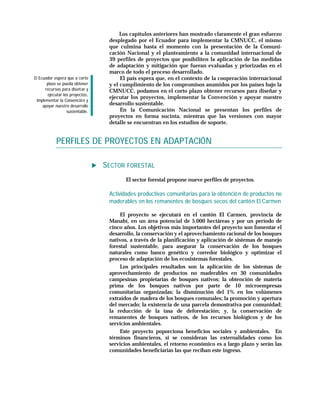 Los capítulos anteriores han mostrado claramente el gran esfuerzo
                                   desplegado por el Ecuador para implementar la CMNUCC, el mismo
                                   que culmina hasta el momento con la presentación de la Comuni-
                                   cación Nacional y el planteamiento a la comunidad internacional de
                                   39 perfiles de proyectos que posibiliten la aplicación de las medidas
                                   de adaptación y mitigación que fueran evaluadas y priorizadas en el
                                   marco de todo el proceso desarrollado.
El Ecuador espera que a corto           El país espera que, en el contexto de la cooperación internacional
        plazo se pueda obtener     y el cumplimiento de los compromisos asumidos por los países bajo la
       recursos para diseñ ar y    CMNUCC, podamos en el corto plazo obtener recursos para diseñar y
        ejecutar los proyectos,
                                   ejecutar los proyectos, implementar la Convención y apoyar nuestro
  implementar la Convenció n y
     apoyar nuestro desarrollo     desarrollo sustentable.
                   sustentable.         En la Comunicación Nacional se presentan los perfiles de
                                   proyectos en forma sucinta, mientras que las versiones con mayor
                                   detalle se encuentran en los estudios de soporte.


            PERFILES DE PROYECTOS EN ADAPTACIÓN

                                  SECTOR FORESTAL
                                         El sector forestal propone nueve perfiles de proyectos.

                                   Actividades productivas comunitarias para la obtenció n de productos no
                                   maderables en los remanentes de bosques secos del cantó n El Carmen

                                        El proyecto se ejecutará en el cantón El Carmen, provincia de
                                   Manabí, en un área potencial de 5.000 hectáreas y por un período de
                                   cinco años. Los objetivos más importantes del proyecto son fomentar el
                                   desarrollo, la conservación y el aprovechamiento racional de los bosques
                                   nativos, a través de la planificación y aplicación de sistemas de manejo
                                   forestal sustentable, para asegurar la conservación de los bosques
                                   naturales como banco genético y corredor biológico y optimizar el
                                   proceso de adaptación de los ecosistemas forestales.
                                        Los principales resultados son la aplicación de los sistemas de
                                   aprovechamiento de productos no maderables en 30 comunidades
                                   campesinas propietarias de bosques nativos; la obtención de materia
                                   prima de los bosques nativos por parte de 10 microempresas
                                   comunitarias organizadas; la disminución del 1% en los volúmenes
                                   extraídos de madera de los bosques comunales; la promoción y apertura
                                   del mercado; la existencia de una parcela demostrativa por comunidad;
                                   la reducción de la tasa de deforestación; y, la conservación de
                                   remanentes de bosques nativos, de los recursos biológicos y de los
                                   servicios ambientales.
                                        Este proyecto poporciona beneficios sociales y ambientales. En
                                   términos financieros, si se consideran las externalidades como los
                                   servicios ambientales, el retorno económico es a largo plazo y serán las
                                   comunidades beneficiarias las que reciban este ingreso.
 