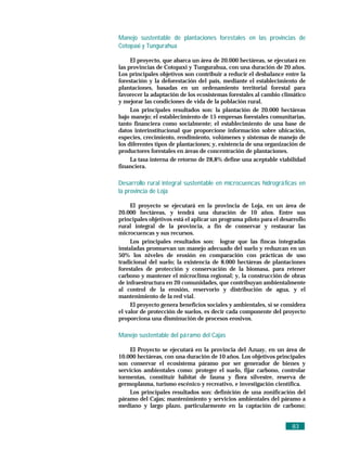 Manejo sustentable de plantaciones forestales en las provincias de
Cotopaxi y Tungurahua

     El proyecto, que abarca un área de 20.000 hectáreas, se ejecutará en
las provincias de Cotopaxi y Tungurahua, con una duración de 20 años.
Los principales objetivos son contribuir a reducir el desbalance entre la
forestación y la deforestación del país, mediante el establecimiento de
plantaciones, basadas en un ordenamiento territorial forestal para
favorecer la adaptación de los ecosistemas forestales al cambio climático
y mejorar las condiciones de vida de la población rural.
     Los principales resultados son: la plantación de 20.000 hectáreas
bajo manejo; el establecimiento de 15 empresas forestales comunitarias,
tanto financiera como socialmente; el establecimiento de una base de
datos interinstitucional que proporcione información sobre ubicación,
especies, crecimiento, rendimiento, volúmenes y sistemas de manejo de
los diferentes tipos de plantaciones; y, existencia de una organización de
productores forestales en áreas de concentración de plantaciones.
     La tasa interna de retorno de 28,8% define una aceptable viabilidad
financiera.

Desarrollo rural integral sustentable en microcuencas hidrográ ficas en
la provincia de Loja

     El proyecto se ejecutará en la provincia de Loja, en un área de
20.000 hectáreas, y tendrá una duración de 10 años. Entre sus
principales objetivos está el aplicar un programa piloto para el desarrollo
rural integral de la provincia, a fin de conservar y restaurar las
microcuencas y sus recursos.
     Los principales resultados son: lograr que las fincas integradas
instaladas promuevan un manejo adecuado del suelo y reduzcan en un
50% los niveles de erosión en comparación con prácticas de uso
tradicional del suelo; la existencia de 8.000 hectáreas de plantaciones
forestales de protección y conservación de la biomasa, para retener
carbono y mantener el microclima regional; y, la construcción de obras
de infraestructura en 20 comunidades, que contribuyan ambientalmente
al control de la erosión, reservorio y distribución de agua, y el
mantenimiento de la red vial.
     El proyecto genera beneficios sociales y ambientales, si se considera
el valor de protección de suelos, es decir cada componente del proyecto
proporciona una disminución de procesos erosivos.

Manejo sustentable del pá ramo del Cajas

    El Proyecto se ejecutará en la provincia del Azuay, en un área de
10.000 hectáreas, con una duración de 10 años. Los objetivos principales
son conservar el ecosistema páramo por ser generador de bienes y
servicios ambientales como: proteger el suelo, fijar carbono, controlar
tormentas, constituir hábitat de fauna y flora silvestre, reserva de
germoplasma, turismo escénico y recreativo, e investigación científica.
    Los principales resultados son: definición de una zonificación del
páramo del Cajas; mantenimiento y servicios ambientales del páramo a
mediano y largo plazo, particularmente en la captación de carbono;


                                                                     83
 