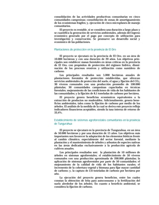 consolidación de las actividades productivas comunitarias en cinco
comunidades campesinas; consolidación de zonas de amortiguamiento
de los ecosistemas frágiles; y, ejecución de cinco microplanes de manejo
comunitarios.
     El proyecto es rentable, si se considera una duración a largo plazo y
se cuantifica la generación de servicios ambientales, además del ingreso
económico generado por el pago por concepto de utilización para
investigación y conservación. Se promueve un desarrollo social y
económico de las poblaciones.

Plantaciones de protecció n en la provincia de El Oro

     El proyecto se ejecutará en la provincia de El Oro, en un área de
10.000 hectáreas y con una duración de 20 años. Los objetivos prin-
cipales son establecer masas forestales en áreas críticas en la provincia
de El Oro, con propósitos de protección del régimen hídrico, dismi-
nución de los procesos erosivos y utilización como sumidero de
carbono.
     Los principales resultados son 5.000 hectáreas anuales de
plantaciones forestales de protección establecidas, que ofrezcan
servicios ambientales de protección del suelo, el agua y fijación del CO2;
30 viveros comunales con una producción promedio de 100.000
plántulas; 30 comunidades campesinas capacitadas en técnicas
forestales; mejoramiento de las condiciones de vida de los habitantes de
las comunidades; y la fijación de 8,1 toneladas de carbono por hectárea.
     El proyecto genera beneficios económicos equivalentes a la
extracción de productos no maderables. Adicionalmente, genera bene-
ficios ambientales, tales como la fijación de carbono por medio de los
árboles. El análisis de la medida de la cual se deriva este proyecto refleja
indicadores financieros aceptables, siendo la tasa interna de retorno de
33,4%.

Establecimiento de sistemas agroforestales comunitarios en la provincia
de Tungurahua

     El proyecto se ejecutará en la provincia de Tungurahua, en un área
de 50.000 hectáreas y por una duración de 15 años. Los objetivos más
importantes son favorecer la adaptación de los elementos bióticos frente
al cambio climático, especialmente del sector forestal, mediante la
plantación y el mantenimiento de árboles y arbustos de especies nativas
en las áreas dedicadas exclusivamente a la producción agrícola de
cultivos anuales.
     Los principales resultados son: la plantación de 10 millones de
árboles en sistemas agroforestales; el establecimiento de 50 viveros
comunales con una producción aproximada de 200.000 plántulas; la
aplicación de sistemas agroforestales por parte de 50 comunidades; el
mejoramiento de la calidad de vida de los habitantes rurales; el
incremento de la cobertura vegetal y biomasa para fijar mayor cantidad
de carbono; y, la captura de 2,6 toneladas de carbono por hectárea por
año.
     La ejecución del proyecto genera beneficios, entre los cuales
constan la obtención de leña para autoconsumo y la fertilización del
suelo alrededor de los árboles. En cuanto a beneficio ambiental, se
considera la fijación de carbono.
 