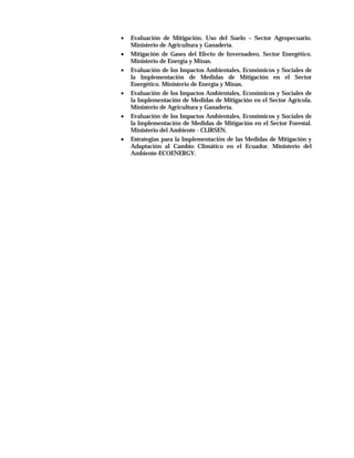 •   Evaluación de Mitigación. Uso del Suelo – Sector Agropecuario.
    Ministerio de Agricultura y Ganadería.
•   Mitigación de Gases del Efecto de Invernadero, Sector Energético.
    Ministerio de Energía y Minas.
•   Evaluación de los Impactos Ambientales, Económicos y Sociales de
    la Implementación de Medidas de Mitigación en el Sector
    Energético. Ministerio de Energía y Minas.
•   Evaluación de los Impactos Ambientales, Económicos y Sociales de
    la Implementación de Medidas de Mitigación en el Sector Agrícola.
    Ministerio de Agricultura y Ganadería.
•   Evaluación de los Impactos Ambientales, Económicos y Sociales de
    la Implementación de Medidas de Mitigación en el Sector Forestal.
    Ministerio del Ambiente - CLIRSEN.
•   Estrategias para la Implementación de las Medidas de Mitigación y
    Adaptación al Cambio Climático en el Ecuador. Ministerio del
    Ambiente-ECOENERGY.
 