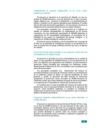 Establecimiento de sistemas silvopastoriles en las á reas rurales
ganaderas de Manabí

      El proyecto se ejecutará en la provincia de Manabí, en una su-
perficie de 20.000 hectáreas y con una duración de 15 años. Los prin-
cipales objetivos son: promover la plantación y el mantenimiento de
árboles y arbustos en los espacios ganaderos para disminuir el cambio
del uso del suelo de forestal a ganadería y, de esta manera, favorecer la
adaptación de los elementos bióticos frente al cambio climático.
      Los principales resultados son: la plantación de 4 millones de
árboles en sistemas silvopastoriles; la conformación de 20 viveros
comunales con una producción aproximada de 200.000 plántulas; la
capacitación de 20 comunidades participantes; el incremento de la
fertilidad de los suelos; la restauración del paisaje ecológico; y, la
captación de 16.600 toneladas de carbono por año.
      El proyecto genera beneficios a nivel comunitario por concepto de
la leña, en un promedio de US$100 por hectárea en un período de 15
años, la producción de forraje US$36 por hectárea por año y la fijación
de carbono.

Protecció n forestal contra incendios en los cinturones verdes del á rea
metropolitana de la ciudad de Quito

     El proyecto se ejecutará en el área metropolitana de la ciudad de
Quito, en una superficie de 20.000 hectáreas y con una duración de 10
años. Los objetivos más importantes son establecer un plan forestal de
protección contra incendios que mantenga los cinturones verdes,
disminuyendo la liberación de CO2 a la atmósfera, que se produciría por
efecto de los incendios.
     Los principales resultados son: disminución del número de
incendios forestales en las áreas de cinturones verdes; la concientización
de la población urbana de Quito, en especial estudiantes de nivel
primario y medio; la ejecución del Plan Forestal de Protección
quinquenal; la protección contra incendios de 20.000 hectáreas de
cinturones verdes, que evitan emisiones de gases de efecto invernadero;
y, la captación de 5,2 toneladas de carbono por hectárea por año.
     Se considera que el evitar la pérdida del volumen de madera de las
plantaciones sería el principal beneficio derivado de la ejecución del
proyecto. Como beneficio ambiental, se considera la cantidad de
carbono que se almacena por efecto de la plantación y que se mantiene
debido a las labores preventivas.

Programas integrales antidesertificació n en las zonas vulnerables al
cambio climá tico

     El proyecto se ejecutará en las provincias de Manabí, El Oro y Loja,
en un área de 20.000 hectáreas y con una duración de diez años. Los
principales objetivos son la ejecución de un programa integral en las
comunidades rurales de las zonas vulnerables de Manabí, El Oro y Loja,
que permita disminuir la presión sobre los recursos naturales y
promueva un desarrollo social, económico y ambiental, compatible con
las áreas críticas de las provincias.


                                                                    85
 