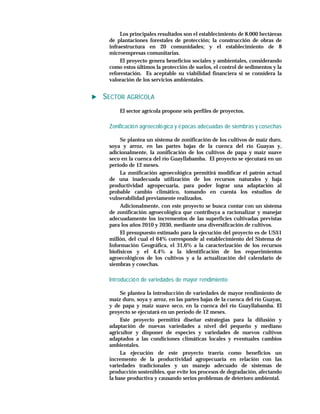 Los principales resultados son el establecimiento de 8.000 hectáreas
 de plantaciones forestales de protección; la construcción de obras de
 infraestructura en 20 comunidades; y el establecimiento de 8
 microempresas comunitarias.
      El proyecto genera beneficios sociales y ambientales, considerando
 como estos últimos la protección de suelos, el control de sedimentos y la
 reforestación. Es aceptable su viabilidad financiera si se considera la
 valoración de los servicios ambientales.


SECTOR AGRÍCOLA
     El sector agrícola propone seis perfiles de proyectos.

 Zonificació n agroecoló gica y é pocas adecuadas de siembras y cosechas

      Se plantea un sistema de zonificación de los cultivos de maíz duro,
 soya y arroz, en las partes bajas de la cuenca del río Guayas y,
 adicionalmente, la zonificación de los cultivos de papa y maíz suave
 seco en la cuenca del río Guayllabamba. El proyecto se ejecutará en un
 período de 12 meses.
      La zonificación agroecológica permitirá modificar el patrón actual
 de una inadecuada utilización de los recursos naturales y baja
 productividad agropecuaria, para poder lograr una adaptación al
 probable cambio climático, tomando en cuenta los estudios de
 vulnerabilidad previamente realizados.
      Adicionalmente, con este proyecto se busca contar con un sistema
 de zonificación agroecológica que contribuya a racionalizar y manejar
 adecuadamente los incrementos de las superficies cultivadas previstas
 para los años 2010 y 2030, mediante una diversificación de cultivos.
      El presupuesto estimado para la ejecución del proyecto es de US$1
 millón, del cual el 64% corresponde al establecimiento del Sistema de
 Información Geográfica, el 31,6% a la caracterización de los recursos
 biofísicos y el 4,4% a la identificación de los requerimientos
 agroecológicos de los cultivos y a la actualización del calendario de
 siembras y cosechas.

 Introducció n de variedades de mayor rendimiento

      Se plantea la introducción de variedades de mayor rendimiento de
 maíz duro, soya y arroz, en las partes bajas de la cuenca del río Guayas,
 y de papa y maíz suave seco, en la cuenca del río Guayllabamba. El
 proyecto se ejecutará en un período de 12 meses.
      Este proyecto permitirá diseñar estrategias para la difusión y
 adaptación de nuevas variedades a nivel del pequeño y mediano
 agricultor y disponer de especies y variedades de nuevos cultivos
 adaptados a las condiciones climáticas locales y eventuales cambios
 ambientales.
      La ejecución de este proyecto traería como beneficios un
 incremento de la productividad agropecuaria en relación con las
 variedades tradicionales y un manejo adecuado de sistemas de
 producción sostenibles, que evite los procesos de degradación, afectando
 la base productiva y causando serios problemas de deterioro ambiental.
 