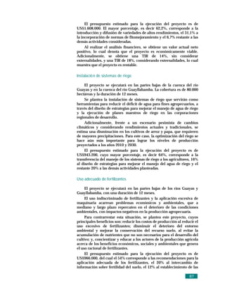 El presupuesto estimado para la ejecución del proyecto es de
US$1.608.000. El mayor porcentaje, es decir 62,2%, corresponde a la
introducción y difusión de variedades de altos rendimientos, el 31,1% a
la incorporación de normas de fitomejoramiento y el 6,7% restante a las
demás actividades consideradas.
     Al realizar el análisis financiero, se obtiene un valor actual neto
positivo, lo cual denota que el proyecto es económicamente viable.
Adicionalmente, se obtiene una TIR de 14%, sin considerar
externalidades, y una TIR de 18%, considerando externalidades, lo cual
muestra que el proyecto es rentable.

Instalació n de sistemas de riego

     El proyecto se ejecutará en las partes bajas de la cuenca del río
Guayas y en la cuenca del río Guayllabamba. La cobertura es de 80.000
hectáreas y la duración de 12 meses.
     Se plantea la instalación de sistemas de riego que servirán como
herramientas para reducir el déficit de agua para fines agropecuarios, a
través del diseño de estrategias para mejorar el manejo de agua de riego
y la ejecución de planes maestros de riego en las corporaciones
regionales de desarrollo.
     Adicionalmente, frente a un escenario pesimista de cambios
climáticos y considerando rendimientos actuales y tradicionales, se
estima una disminución en los cultivos de arroz y papa, que requieren
de mayores precipitaciones. Para este caso, la optimización del riego se
hace aún más importante para lograr los niveles de producción
proyectados a los años 2010 y 2030.
     El presupuesto estimado para la ejecución del proyecto es de
US$943.200, cuyo mayor porcentaje, es decir 64%, corresponde a la
transferencia del manejo de los sistemas de riego a los agricultores, 16%
al diseño de estrategias para mejorar el manejo del agua de riego y el
restante 20% a las demás actividades planteadas.

Uso adecuado de fertilizantes

     El proyecto se ejecutará en las partes bajas de los ríos Guayas y
Guayllabamba, con una duración de 12 meses.
     El uso indiscriminado de fertilizantes y la aplicación excesiva de
maquinaria acarrean problemas económicos y ambientales, que a
mediano y largo plazo repercuten en el deterioro de las condiciones
ambientales, con impactos negativos en la producción agropecuaria.
     Para contrarrestar esta situación, se plantea este proyecto, cuyos
principales beneficios son: reducir los costos de producción al reducir el
uso excesivo de fertilizantes; disminuir el deterioro del entorno
ambiental y mejorar la conservación del recurso suelo, al evitar la
acumulación de nutrientes que no son necesarios para el desarrollo del
cultivo; y, concientizar y educar a los actores de la producción agrícola
acerca de los beneficios económicos, sociales y ambientales que genera
el uso racional de fertilizantes.
     El presupuesto estimado para la ejecución del proyecto es de
US$966.000, del cual el 54% corresponde a las recomendaciones para la
aplicación adecuada de los fertilizantes, el 20% al intercambio de
información sobre fertilidad del suelo, el 12% al establecimiento de las

                                                                    87
 