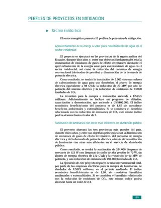 PERFILES DE PROYECTOS EN MITIGACIÓN

          SECTOR ENERGÉTICO
                El sector energético presenta 13 perfiles de proyectos de mitigación.

            Aprovechamiento de la energí a solar para calentamiento de agua en el
            sector residencial

                 El proyecto se ejecutará en las provincias de la región andina del
            Ecuador, durante diez años y, entre sus objetivos fundamentales está la
            disminución de emisiones de gases de efecto invernadero mediante el
            aprovechamiento de la energía solar para calentamiento de agua en el
            sector residencial, así como la reducción del consumo de energía
            convencional (derivados de petróleo) y disminución de la demanda de
            potencia eléctrica.
                 Como resultado, se tendrá la instalación de 5.000 sistemas solares
            de calentamiento de agua para uso doméstico, el ahorro de energía
            eléctrica equivalente a 98 GWh, la reducción de 20 MW por año de
            potencia del sistema eléctrico y la reducción de emisiones de 73.000
            toneladas de CO2.
                 La inversión para la compra e instalación asciende a US$3,5
            millones. Adicionalmente se incluye un programa de difusión,
            capacitación y demostración, que asciende a US$400.000. El índice
            económico beneficio/costo del proyecto es de 1,62 sin considerar
            beneficios ambientales y externalidades. Si se considera el beneficio
            relacionado con la reducción de emisiones de CO2, este mismo índice
            podría alcanzar hasta el valor de 3.

            Sustitució n de luminarias con otras má s eficientes en alumbrado pú blico

                 El proyecto abarcará las tres provincias más grandes del país,
            durante cinco años, y entre sus objetivos principales está la disminución
            de emisiones de gases de efecto invernadero, del consumo de energía
            eléctrica y de la demanda de potencia eléctrica, a través de la sustitución
            de luminarias con otras más eficientes en el servicio de alumbrado
            público.
                 Como resultado, se tendrá la sustitución de 334.000 lámparas de
            mercurio de 125 W con lámparas de sodio de alta presión de 70 W, un
            ahorro de energía eléctrica de 272 GWh y la reducción de 62 MW de
            potencia, y una reducción de emisiones de 201.000 toneladas de CO2.
                 La ejecución de este proyecto requiere de una inversión inicial total,
            por parte de las empresas eléctricas para la compra de luminarias, de
            alrededor de US$25 millones, en el período analizado. El índice
            económico beneficio/costo es de 1,96, sin considerar beneficios
            ambientales y externalidades. Si se considera el beneficio relacionado
            con la reducción de emisiones de CO2, este mismo índice podría
            alcanzar hasta un valor de 2,4.




                                                                                 89
 