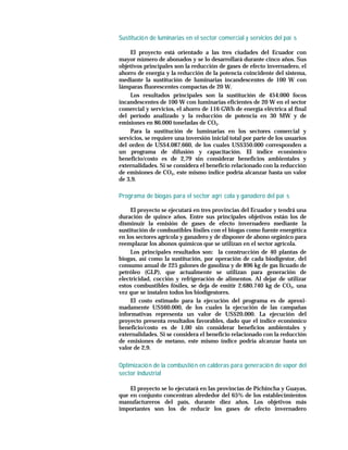 Sustitució n de luminarias en el sector comercial y servicios del paí s

    El proyecto está orientado a las tres ciudades del Ecuador con
mayor número de abonados y se lo desarrollará durante cinco años. Sus
objetivos principales son la reducción de gases de efecto invernadero, el
ahorro de energía y la reducción de la potencia coincidente del sistema,
mediante la sustitución de luminarias incandescentes de 100 W con
lámparas fluorescentes compactas de 20 W.
    Los resultados principales son la sustitución de 454.000 focos
incandescentes de 100 W con luminarias eficientes de 20 W en el sector
comercial y servicios, el ahorro de 116 GWh de energía eléctrica al final
del período analizado y la reducción de potencia en 30 MW y de
emisiones en 86.000 toneladas de CO2.
    Para la sustitución de luminarias en los sectores comercial y
servicios, se requiere una inversión inicial total por parte de los usuarios
del orden de US$4.087.660, de los cuales US$350.000 corresponden a
un programa de difusión y capacitación. El índice económico
beneficio/costo es de 2,79 sin considerar beneficios ambientales y
externalidades. Si se considera el beneficio relacionado con la reducción
de emisiones de CO2, este mismo índice podría alcanzar hasta un valor
de 3,9.

Programa de biogas para el sector agrí cola y ganadero del paí s

     El proyecto se ejecutará en tres provincias del Ecuador y tendrá una
duración de quince años. Entre sus principales objetivos están los de
disminuir la emisión de gases de efecto invernadero mediante la
sustitución de combustibles fósiles con el biogas como fuente energética
en los sectores agrícola y ganadero y de disponer de abono orgánico para
reemplazar los abonos químicos que se utilizan en el sector agrícola.
     Los principales resultados son: la construcción de 40 plantas de
biogas, así como la sustitución, por operación de cada biodigestor, del
consumo anual de 225 galones de gasolina y de 896 kg de gas licuado de
petróleo (GLP), que actualmente se utilizan para generación de
electricidad, cocción y refrigeración de alimentos. Al dejar de utilizar
estos combustibles fósiles, se deja de emitir 2.680.740 kg de CO2, una
vez que se instalen todos los biodigestores.
     El costo estimado para la ejecución del programa es de aproxi-
madamente US$60.000, de los cuales la ejecución de las campañas
informativas representa un valor de US$20.000. La ejecución del
proyecto presenta resultados favorables, dado que el índice económico
beneficio/costo es de 1,00 sin considerar beneficios ambientales y
externalidades. Si se considera el beneficio relacionado con la reducción
de emisiones de metano, este mismo índice podría alcanzar hasta un
valor de 2,9.


Optimizació n de la combustió n en calderas para generació n de vapor del
sector Industrial

    El proyecto se lo ejecutará en las provincias de Pichincha y Guayas,
que en conjunto concentran alrededor del 65% de los establecimientos
manufactureros del país, durante diez años. Los objetivos más
importantes son los de reducir los gases de efecto invernadero
 