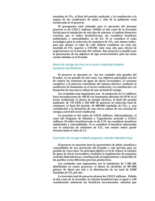toneladas de CO2, al final del período analizado, y la contribución a la
mejora de las condiciones de salud y vida de la población rural
involucrada en el proyecto.
     El presupuesto total estimado para la ejecución del presente
proyecto es de US$5,1 millones. Debido al alto costo de la inversión
inicial para la instalación de este tipo de sistemas, el análisis financiero
concluye que el índice beneficio/costo, sin considerar beneficios
ambientales y externalidades, es de 0,2. Si se considera el costo
tecnológico para la reducción de emisiones de CO2, este mismo índice,
para que alcance el valor de 1,00, debería considerar un costo por
tonelada de CO2 superior a US$100, valor muy alto para efectos de
negociaciones en el mercado del carbono. Este proyecto se justifica por
la priorización de los objetivos de tipo socioeconómico para las zonas
rurales aisladas en el Ecuador.

Ahorro de energía elé ctrica en el sector residencial mediante
sustitució n de luminarias

     El proyecto se ejecutará en las tres ciudades más grandes del
Ecuador, en un período de siete años. Los objetivos principales son los
de reducir las emisiones de gases de efecto invernadero, el consumo
energético y la potencia coincidente del sistema eléctrico, mediante la
sustitución de luminarias en el sector residencial y la contribución a la
formación de una nueva cultura de uso racional de energía.
     Los resultados más importantes son: la sustitución de 2,5 millones
focos incandescentes de 100 W con luminarias eficientes de 20 W en el
sector residencial; el ahorro de energía eléctrica, al final del período
analizado, de 770 GWh y 220 MW de potencia; la reducción total de
emisiones, al final del período, de 680.000 toneladas de CO2; y, una
contribución a la formación de una nueva cultura de uso racional de
energía a nivel del sector residencial.
     La inversión es del orden de US$23 millones. Adicionalmente, el
costo del Programa de Difusión y Capacitación asciende a US$4,2
millones. El índice beneficio/costo es de 2,79, sin considerar beneficios
ambientales y externalidades. Si se considera el beneficio relacionado
con la reducción de emisiones de CO2, este mismo índice puede
alcanzar hasta el valor de 3,1.

Generació n de energía mediante pequeñ as centrales hidroelé ctricas

     El proyecto en mención tiene la característica de piloto, beneficia a
comunidades de tres provincias del Ecuador y está previsto para un
período de cinco años. Su principal objetivo es el de reducir la emisión
de gases de efecto invernadero, mediante la implantación de pequeñas
centrales hidroeléctricas, contribuyendo al mejoramiento y desarrollo de
los pueblos en los diferentes procesos productivos.
     Los resultados más importantes son la instalación de 1.360 kW
distribuidos en cuatro proyectos, el ahorro de alrededor de 907.000
galones de diesel por año y la disminución de un total de 8.800
toneladas de CO2 por año.
     La inversión total de proyecto alcanza los US$3,2 millones. Debido
al alto costo de la inversión, la relación beneficio/costo es igual a 1,00
considerando solamente los beneficios incrementales, mientras que
 