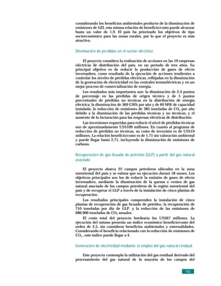 considerando los beneficios ambientales producto de la disminución de
emisiones de GEI, esta misma relación de beneficio/costo puede alcanzar
hasta un valor de 1,9. El país ha priorizado los objetivos de tipo
socioeconómico para las zonas rurales, por lo que el proyecto es más
atractivo.

Disminució n de pé rdidas en el sector elé ctrico

     El proyecto considera la realización de acciones en las 19 empresas
eléctricas de distribución del país, en un período de tres años. Su
principal objetivo es de reducir la producción de gases de efecto
invernadero, como resultado de la ejecución de acciones tendientes a
controlar los niveles de pérdidas eléctricas, reflejadas en la disminución
de la generación de electricidad en las centrales termoeléctricas y en un
mejor proceso de comercialización de energía.
     Los resultados más importantes son: la disminución de 2,4 puntos
de porcentaje en las pérdidas de origen técnico y de 5 puntos
porcentuales de pérdidas no técnicas en la distribución de energía
eléctrica; la disminución de 369 GWh por año y de 69 MW de capacidad
instalada; la reducción de emisiones de 385 toneladas de CO2 por año
debido a la disminución de las pérdidas técnicas y no técnicas; y el
aumento de la facturación para las empresas eléctricas de distribución.
     Las inversiones requeridas para reducir el nivel de pérdidas técnicas
son de aproximadamente US$109 millones. En cuanto al programa de
reducción de pérdidas no técnicas, su costo de inversión es de US$19
millones. La relación beneficio/costo es de 1,71 sin valoración ambiental
y puede llegar hasta 2,71, incluyendo la disminución de emisiones de
carbono.

Recuperació n de gas licuado de petró leo (GLP) a partir del gas natural
asociado

     El proyecto abarca 22 campos petroleros ubicados en la zona
nororiental del país y se estima que su ejecución durará 18 meses. Los
objetivos principales son los de reducir la emisión de gases de efecto
invernadero, mediante la disminución de la quema o venteo de gas
natural asociado de los campos petroleros de la región nororiental del
país y de recuperar el GLP a través de la instalación de cinco plantas de
recuperación.
     Los resultados principales comprenden la instalación de cinco
plantas de recuperación de gas licuado de petróleo, la recuperación de
710 toneladas por día de GLP, y la reducción de las emisiones de
686.000 toneladas de CO2 anuales.
     El costo total del proyecto bordearía los US$67 millones. La
ejecución del mismo presenta un índice económico beneficio/costo del
orden de 2,5, sin considerar beneficios ambientales y externalidades.
Considerando el beneficio relacionado con la reducción de emisiones de
CO2 , este índice puede llegar a 4.

Generació n de electricidad mediante el empleo del gas natural residual

    Este proyecto contempla la utilización del gas residual derivado del
procesamiento del gas natural de la mayoría de los campos del


                                                                    93
 