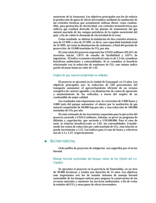 nororiente de la Amazonia. Los objetivos principales son los de reducir
 la producción de gases de efecto invernadero mediante la sustitución de
 las centrales térmicas que actualmente utilizan diesel, como combus-
 tible, para generación de electricidad, con centrales termoeléctricas que
 utilicen gas residual derivado de las plantas de tratamiento del gas
 natural asociado de los campos petroleros de la región nororiental del
 país, a fin de cubrir la demanda de electricidad de la zona.
      Como resultado, se obtiene la instalación de dos centrales térmicas,
 una de 12 MW y otra de 23 MW, es decir, una capacidad instalada total
 de 35 MW, así como la disminución de emisiones, a final del período de
 proyección, de 53.000 toneladas de CO2 por año.
      El costo total del proyecto superaría los US$35 millones (93,45% de
 inversión inicial, 1,87% de estudio de factibilidad y 4,67% de
 ingeniería). El índice económico beneficio/costo es de 1,3 sin considerar
 beneficios ambientales y externalidades. Si se considera el beneficio
 relacionado con la reducción de emisiones de CO2, este mismo índice
 puede alcanzar hasta un valor de 1,42.

 Empleo de gas natural comprimido en vehí
                                        culos

      El proyecto se ejecutará en la ciudad de Guayaquil, en 15 años. Los
 objetivos principales son: la reducción de GEI provenientes del
 transporte automotor; el aprovechamiento eficiente de un recurso
 energético de carácter agotable; y la disminución de costos de operación
 y mantenimiento de los vehículos, a través del empleo de un
 combustible de mejor calidad.
      Los resultados más importantes son: la conversión de 2.000 buses y
 4.000 taxis del parque automotor; el ahorro por la sustitución de gas
 natural comprimido de 50.000 bep por año; y una reducción de 100.000
 toneladas de CO2 por año.
      El costo estimado de las inversiones requeridas para la ejecución del
 proyecto asciende a US$3,4 millones. Además, se prevé un programa de
 difusión y capacitación, que asciende a US$100.000. Para el caso de
 taxis, la relación beneficio/costo es 1,05, sin externalidades. Conside-
 rando los costos de reducción por cada tonelada de CO2, esta relación se
 puede incrementar a 1,21. Los índices para el caso de buses y colectivos
 son de 1,1 y 1,27, respectivamente.


SECTOR FORESTAL
      Ocho pefiles de proyectos de mitigación son sugeridos por el sector
 forestal.

 Manejo forestal sustentable del bosque nativo de los Chachi del rí o
 Cayapas

     Se ejecutará el proyecto en la provincia de Esmeraldas, en un área
 de 20.000 hectáreas, y tendrá una duración de 15 años. Los objetivos
 más importantes son los de instalar sistemas de manejo forestal
 sustentable de los bosques nativos para asegurar la conservación de los
 recursos naturales y mantener los servicios ambientales, a fin de evitar
 la emisión del CO2 y otros gases de efecto invernadero.
 