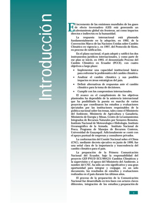 Introducció n
INTRODUCCION




                   E
                      l incremento de las emisiones mundiales de los gases
                      de efecto invernadero (GEI) está generando un
                      calentamiento global sin fronteras, así como impactos
                   directos e indirectos en la humanidad.
                        La    respuesta     internacional    está    plasmada
                   fundamentalmente en la adopción, en 1992, de la
                   Convención Marco de las Naciones Unidas sobre Cambio
                   Climático en vigencia y, en 1997, del Protocolo de Kioto,
                   en proceso de ratificación.
                        En el plano nacional, el país adoptó y ratificó los dos
                   instrumentos jurídicos internacionales, y como parte de
                   ese plan se inició, en 1993, el denominado Proceso del
                   Cambio Climático en Ecuador (PCCE), con cuatro
                   objetivos a largo plazo:
                     • Implementar una capacidad institucional básica
                         para enfrentar la problemática del cambio climático.
                    •   Analizar el cambio climático y sus posibles
                        impactos en áreas estratégicas del país.
                    •   Definir alternativas de respuestas ante el cambio
                        climático para la toma de decisiones.
                    •    Cumplir con los compromisos internacionales.
                        El avance en el cumplimiento de los objetivos
                   planteados ha dependido de la asistencia internacional
                   que ha posibilitado la puesta en marcha de varios
                   proyectos que coordinaron los estudios y evaluaciones
                   ejecutados por las instituciones responsables de la
                   política nacional sobre los temas, tales como el Ministerio
                   del Ambiente, Ministerio de Agricultura y Ganadería,
                   Ministerio de Energía y Minas, Centro de Levantamientos
                   Integrados de Recursos Naturales por Sensores Remotos,
                   Instituto Nacional de Meteorología e Hidrología, Instituto
                   Oceanográfico de la Armada, Instituto Nacional de
                   Pesca, Programa de Manejos de Recursos Costeros,
                   Universidad de Guayaquil. Adicionalmente se contó con
                   el apoyo puntual de empresas y consultores privados.
                        La conformación del Comité Nacional sobre el Clima
                   (CNC), mediante decreto ejecutivo en junio de 1999, fue
                   una señal clara de la importancia y trascendencia del
                   cambio climático para el país.
                        La preparación de la Primera Comunicación
                   Nacional del Ecuador, bajo la responsabilidad del
                   proyecto GEF-PNUD ECU/99/G31 Cambios Climáticos y
                   la supervisión y el apoyo del Ministerio del Ambiente, a
                   nombre del CNC, ha sido un reto significativo y una gran
                   oportunidad para integrar y conjugar, en un solo
                   documento, los resultados de estudios y evaluaciones
                   realizados en el país durante los últimos años.
                        El proceso de la preparación de la Comunicación
                   Nacional fue desarrollado en tres fases con actores claves
                   diferentes, integración de los estudios y preparación de


                                                                          v
 