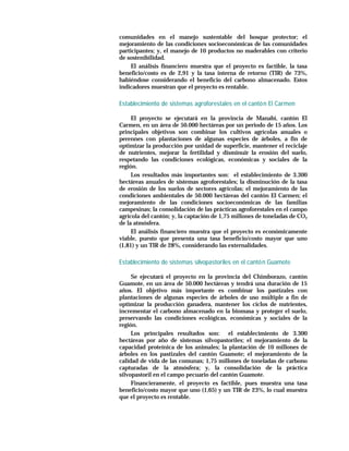 comunidades en el manejo sustentable del bosque protector; el
mejoramiento de las condiciones socioeconómicas de las comunidades
participantes; y, el manejo de 10 productos no maderables con criterio
de sostenibilidad.
     El análisis financiero muestra que el proyecto es factible, la tasa
beneficio/costo es de 2,91 y la tasa interna de retorno (TIR) de 73%,
habiéndose considerando el beneficio del carbono almacenado. Estos
indicadores muestran que el proyecto es rentable.

Establecimiento de sistemas agroforestales en el cantó n El Carmen

     El proyecto se ejecutará en la provincia de Manabí, cantón El
Carmen, en un área de 50.000 hectáreas por un periodo de 15 años. Los
principales objetivos son combinar los cultivos agrícolas anuales o
perennes con plantaciones de algunas especies de árboles, a fin de
optimizar la producción por unidad de superficie, mantener el reciclaje
de nutrientes, mejorar la fertilidad y disminuir la erosión del suelo,
respetando las condiciones ecológicas, económicas y sociales de la
región.
     Los resultados más importantes son: el establecimiento de 3.300
hectáreas anuales de sistemas agroforestales; la disminución de la tasa
de erosión de los suelos de sectores agrícolas; el mejoramiento de las
condiciones ambientales de 50.000 hectáreas del cantón El Carmen; el
mejoramiento de las condiciones socioeconómicas de las familias
campesinas; la consolidación de las prácticas agroforestales en el campo
agrícola del cantón; y, la captación de 1,75 millones de toneladas de CO2
de la atmósfera.
     El análisis financiero muestra que el proyecto es económicamente
viable, puesto que presenta una tasa beneficio/costo mayor que uno
(1,81) y un TIR de 28%, considerando las externalidades.

Establecimiento de sistemas silvopastoriles en el cantó n Guamote

     Se ejecutará el proyecto en la provincia del Chimborazo, cantón
Guamote, en un área de 50.000 hectáreas y tendrá una duración de 15
años. El objetivo más importante es combinar los pastizales con
plantaciones de algunas especies de árboles de uso múltiple a fin de
optimizar la producción ganadera, mantener los ciclos de nutrientes,
incrementar el carbono almacenado en la biomasa y proteger el suelo,
preservando las condiciones ecológicas, económicas y sociales de la
región.
     Los principales resultados son: el establecimiento de 3.300
hectáreas por año de sistemas silvopastoriles; el mejoramiento de la
capacidad proteínica de los animales; la plantación de 10 millones de
árboles en los pastizales del cantón Guamote; el mejoramiento de la
calidad de vida de las comunas; 1,75 millones de toneladas de carbono
capturadas de la atmósfera; y, la consolidación de la práctica
silvopastoril en el campo pecuario del cantón Guamote.
     Financieramente, el proyecto es factible, pues muestra una tasa
beneficio/costo mayor que uno (1,65) y un TIR de 23%, lo cual muestra
que el proyecto es rentable.
 