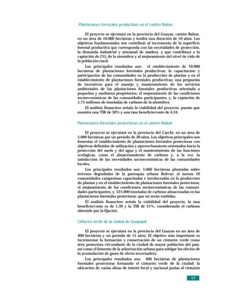 Plantaciones forestales productivas en el cantó n Balzar

     El proyecto se ejecutará en la provincia del Guayas, cantón Balzar,
en un área de 10.000 hectáreas y tendrá una duración de 10 años. Los
objetivos fundamentales son contribuir al incremento de la superficie
forestal productiva que corresponda con las necesidades de protección,
la demanda industrial y artesanal de madera, y que contribuya a la
captación de CO2 de la atmósfera y al mejoramiento del nivel de vida de
la población rural.
     Los principales resultados son: el establecimiento de 10.000
hectáreas de plantaciones forestales productivas; la capacitación y
participación de las comunidades en la producción de plantas y en el
establecimiento de plantaciones forestales productivas; una propuesta
de incentivos para el manejo y mantenimiento de los servicios
ambientales de las plantaciones forestales productivas orientada a
pequeños y medianos propietarios; el mejoramiento de las condiciones
socioeconómicas de las comunidades participantes; y, la captación de
1,75 millones de toneladas de carbono de la atmósfera.
     El análisis financiero señala la viabilidad del proyecto, puesto que
muestra una TIR de 30% y una tasa beneficio/costo de 4,34.

Plantaciones forestales protectoras en el cantó n Bolívar

     El proyecto se ejecutará en la provincia del Carchi, en un área de
5.000 hectáreas por un período de 30 años. Los objetivos principales son
fomentar el establecimiento de plantaciones forestales protectoras con
objetivos definidos de utilización y aprovechamiento orientados hacia la
protección del suelo y del agua y el mantenimiento de las funciones
ecológicas, como el almacenamiento de carbono y, a la vez, la
satisfacción de las necesidades socioeconómicas de las comunidades
locales.
     Los principales resultados son: 5.000 hectáreas plantadas sobre
terrenos degradados de la parroquia urbana Bolívar; al menos 10
comunidades campesinas capacitadas e involucradas en la producción
de plantas y en el establecimiento de plantaciones forestales protectoras;
el mejoramiento de las condiciones socioeconómicas de las comuni-
dades participantes; y, 525.000 toneladas de carbono almacenadas en las
plantaciones forestales protectoras, que no serán emitidas.
     El análisis financiero señala la viabilidad del proyecto, la tasa
beneficio/costo es de 1,39 y la TIR de 21%, considerando el carbono
obtenido por la fijación.

Cinturó n verde de la ciudad de Guayaquil

     El proyecto se ejecutará en la provincia del Guayas en un área de
400 hectáreas y un periodo de 15 años. El objetivo más importante es
incrementar la formación y conservación de un cinturón verde como
área protectora circundante de la ciudad de mayor población del país,
así como el fomento de la arborización urbana para mitigar los efectos de
la acumulación de gases de efecto invernadero.
     Los principales resultados son: 400 hectáreas de plantaciones
forestales protectoras formando el cinturón verde de la ciudad; la
ubicación de varias obras de interés local y nacional juntas al cinturón

                                                                    97
 