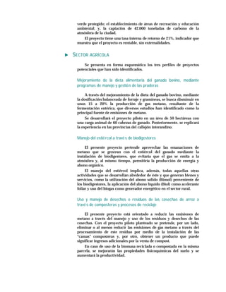 verde protegido; el establecimiento de áreas de recreación y educación
 ambiental; y, la captación de 42.000 toneladas de carbono de la
 atmósfera de la ciudad.
     El proyecto tiene una tasa interna de retorno de 21%, indicador que
 muestra que el proyecto es rentable, sin externalidades.


SECTOR AGRÍCOLA
     Se presenta en forma esquemática los tres perfiles de proyectos
 potenciales que han sido identificados.

 Mejoramiento de la dieta alimentaria del ganado bovino, mediante
 programas de manejo y gestió n de las praderas

      A través del mejoramiento de la dieta del ganado bovino, mediante
 la dosificación balanceada de forraje y gramíneas, se busca disminuir en
 unos 15 a 20% la producción de gas metano, resultante de la
 fermentación entérica, que diversos estudios han identificado como la
 principal fuente de emisiones de metano.
      Se desarrollará el proyecto piloto en un área de 50 hectáreas con
 una carga animal de 60 cabezas de ganado. Posteriormente, se replicará
 la experiencia en las provincias del callejón interandino.

 Manejo del estié rcol a travé s de biodigestores

      El presente proyecto pretende aprovechar las emanaciones de
 metano que se generan con el estiércol del ganado mediante la
 instalación de biodigestores, que evitaría que el gas se emita a la
 atmósfera y, al mismo tiempo, permitiría la producción de energía y
 abono orgánico.
      El manejo del estiércol implica, además, todas aquellas otras
 actividades que se desarrollan alrededor de éste y que generan bienes y
 servicios, como la utilización del abono sólido (Biosol) proveniente de
 los biodigestores, la aplicación del abono líquido (Biol) como acelerante
 foliar y uso del biogas como generador energético en el sector rural.

 Uso y manejo de desechos o residuos de las cosechas de arroz a
 travé s de composteras y procesos de reciclaje

     El presente proyecto está orientado a reducir las emisiones de
 metano a través del manejo y uso de los residuos y desechos de las
 cosechas. Con el proyecto piloto planteado se pretende, por un lado,
 eliminar o al menos reducir las emisiones de gas metano a través del
 procesamiento de este residuo por medio de la instalación de las
 “camas” composteras y, por otro, obtener un producto que puede
 significar ingresos adicionales por la venta de compost.
     En caso de uso de la biomasa reciclada o compostada en la misma
 parcela, se mejorarán las propiedades físicoquímicas del suelo y se
 aumentará la productividad.
 