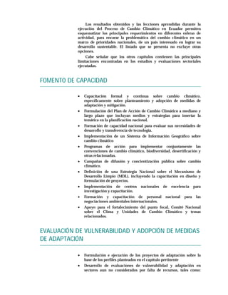 Los resultados obtenidos y las lecciones aprendidas durante la
           ejecución del Proceso de Cambio Climático en Ecuador permiten
           esquematizar los principales requerimientos en diferentes esferas de
           actividad, para encarar la problemática del cambio climático en un
           marco de prioridades nacionales, de un país interesado en lograr su
           desarrollo sustentable. El listado que se presenta no excluye otras
           opciones.
                Cabe señalar que los otros capítulos contienen las principales
           limitaciones encontradas en los estudios y evaluaciones sectoriales
           ejecutadas.


FOMENTO DE CAPACIDAD

           •   Capacitación formal y continua sobre cambio climático,
               específicamente sobre planteamiento y adopción de medidas de
               adaptación y mitigación.
           •   Formulación del Plan de Acción de Cambio Climático a mediano y
               largo plazo que incluyan medios y estrategias para insertar la
               temática en la planificación nacional.
           •   Formación de capacidad nacional para evaluar sus necesidades de
               desarrollo y transferencia de tecnología.
           •   Implementación de un Sistema de Información Geográfico sobre
               cambio climático
           •   Programas de acción para implementar conjuntamente las
               convenciones de cambio climático, biodiversidad, desertificación y
               otras relacionadas.
           •   Campañas de difusión y concientización pública sobre cambio
               climático.
           •   Definición de una Estrategia Nacional sobre el Mecanismo de
               Desarrollo Limpio (MDL), incluyendo la capacitación en diseño y
               formulación de proyectos.
           •   Implementación de centros nacionales de excelencia para
               investigación y capacitación.
           •   Formación y capacitación de personal nacional para las
               negociaciones ambientales internacionales.
           •   Apoyo para el fortalecimiento del punto focal, Comité Nacional
               sobre el Clima y Unidades de Cambio Climático y temas
               relacionados.


EVALUACIÓN DE VULNERABILIDAD Y ADOPCIÓN DE MEDIDAS
DE ADAPTACIÓN

           •   Formulación e ejecución de los proyectos de adaptación sobre la
               base de los perfiles planteados en el capítulo pertinente
           •   Desarrollo de evaluaciones de vulnerabilidad y adaptación en
               sectores aun no considerados por falta de recursos, tales como:
 